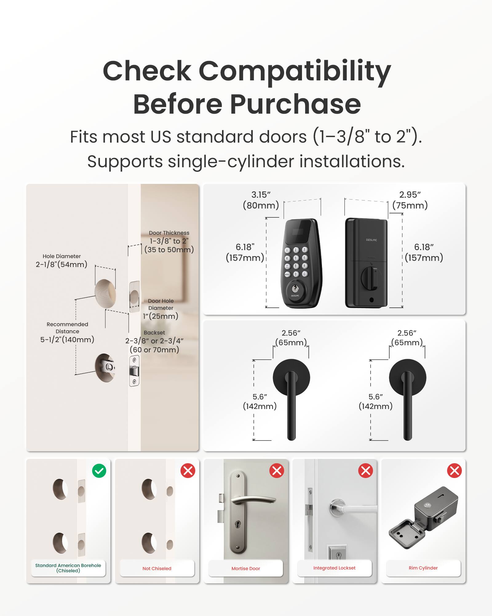 Check Compatibility Before Purchase

Fits most US standard doors (1-3/8" to 2"). Supports single-cylinder installations.

- Hole Diameter: 2-1/8" (54mm)
- Door Thickness: 1-3/8" to 2" (35 to 50mm)
- Recommended Distance: 5-1/2" (140mm)
- Door Hole Diameter: 1" (25mm)
- Backset: 2-3/8" or 2-3/4" (60 or 70mm)

- 3.15" (80mm)
- 2.95" (75mm)
- 6.18" (157mm)

Standard American Borehole (Chiseled) ✔️
Not Chiseled ❌
Mortise Door ❌
Integrated Lockset ❌
Rim Cylinder ❌