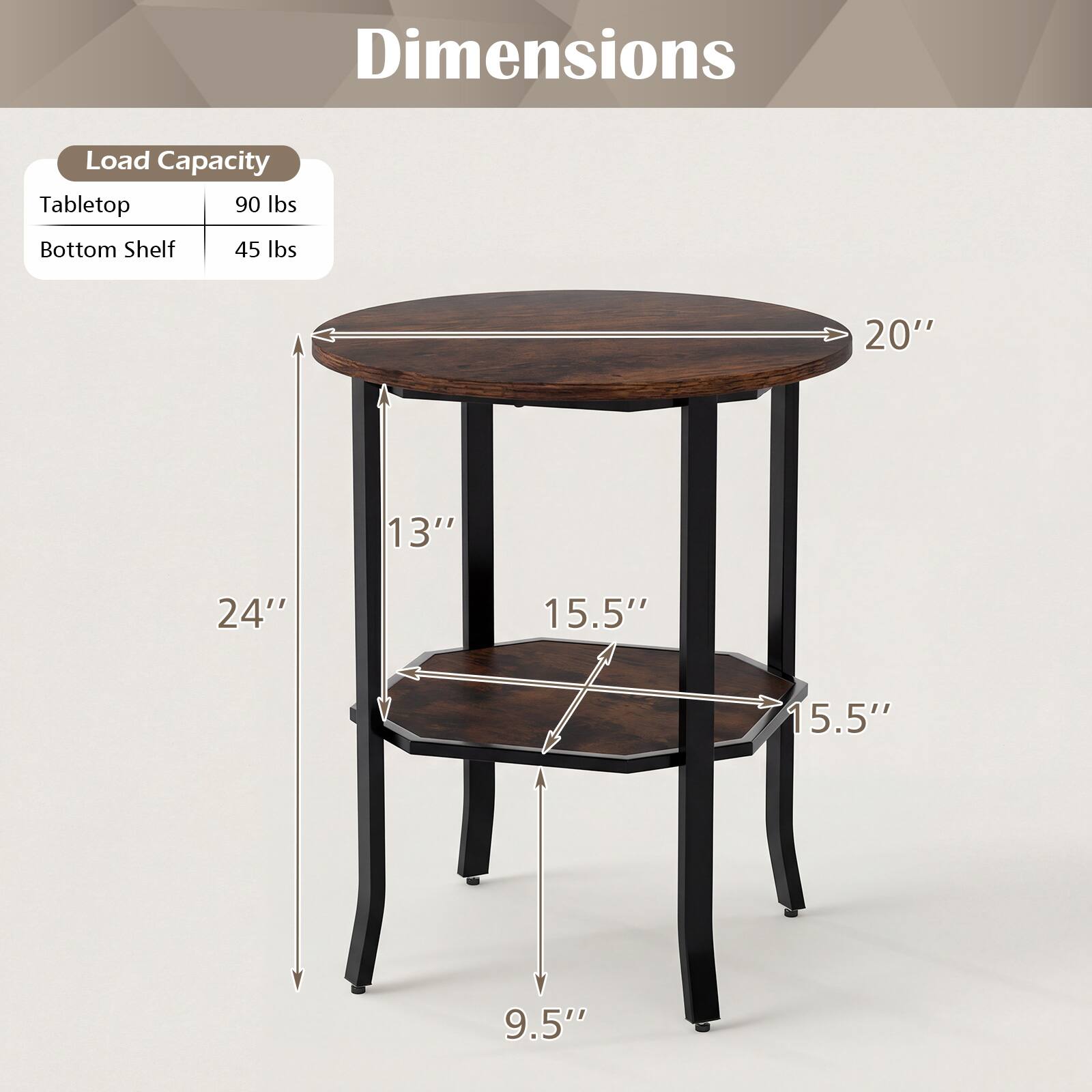 Dimensions

Load Capacity
Tabletop: 90 lbs
Bottom Shelf: 45 lbs

20" 13" 24" 15.5" 15.5" 9.5"