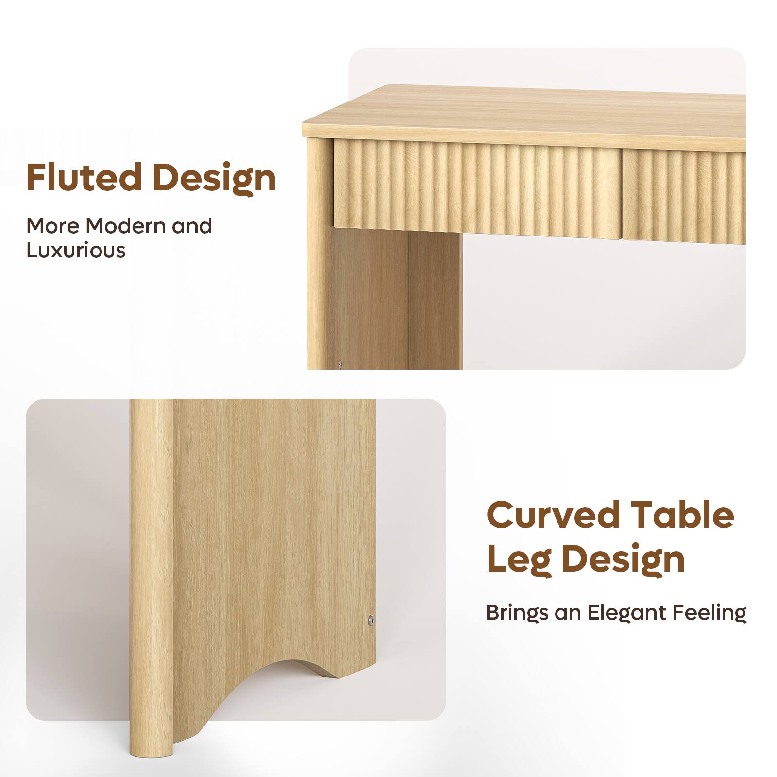 Fluted Design  
More Modern and Luxurious  

Curved Table Leg Design  
Brings an Elegant Feeling
