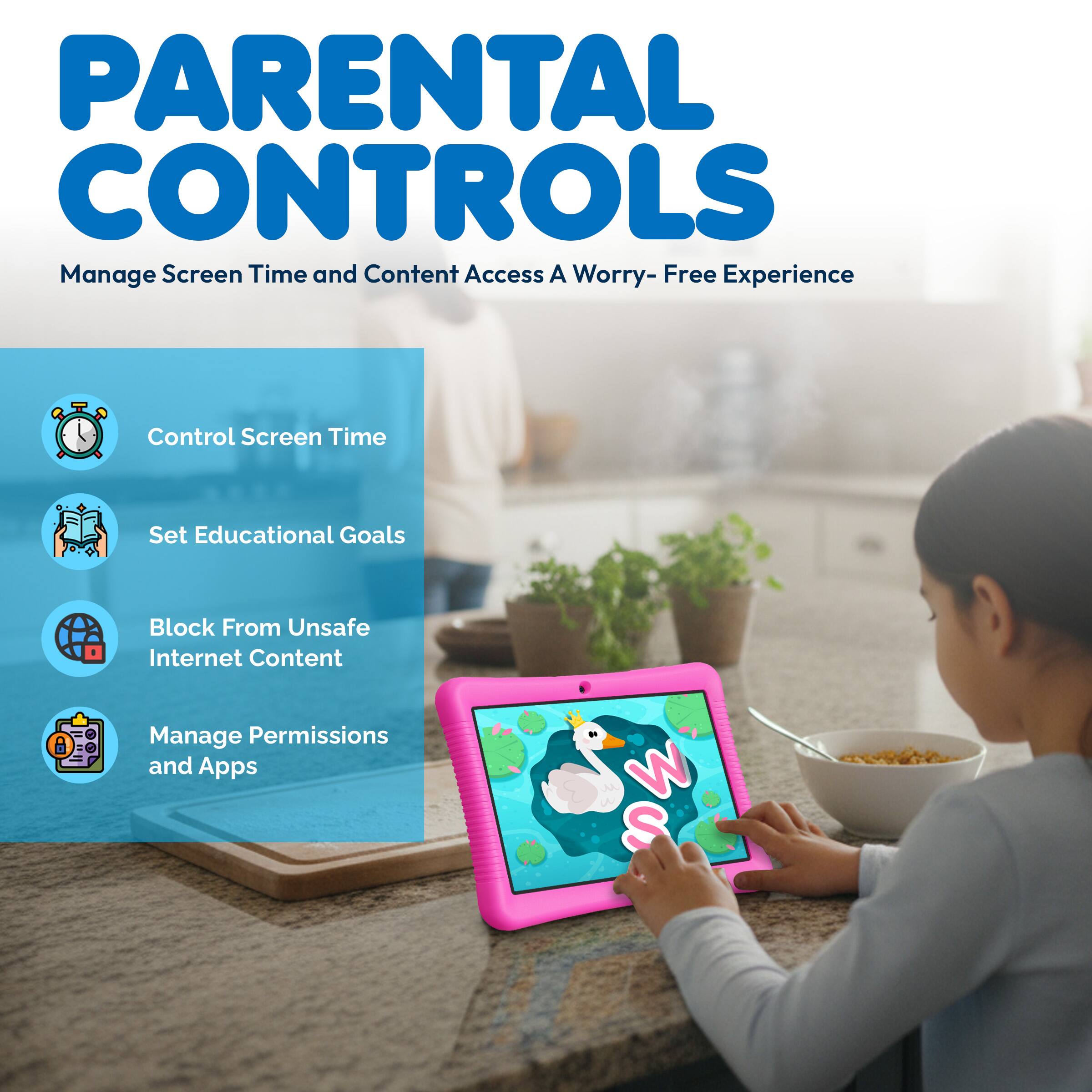 PARENTAL CONTROLS  
Manage Screen Time and Content Access  
A Worry-Free Experience  

- Control Screen Time  
- Set Educational Goals  
- Block From Unsafe Internet Content  
- Manage Permissions and Apps