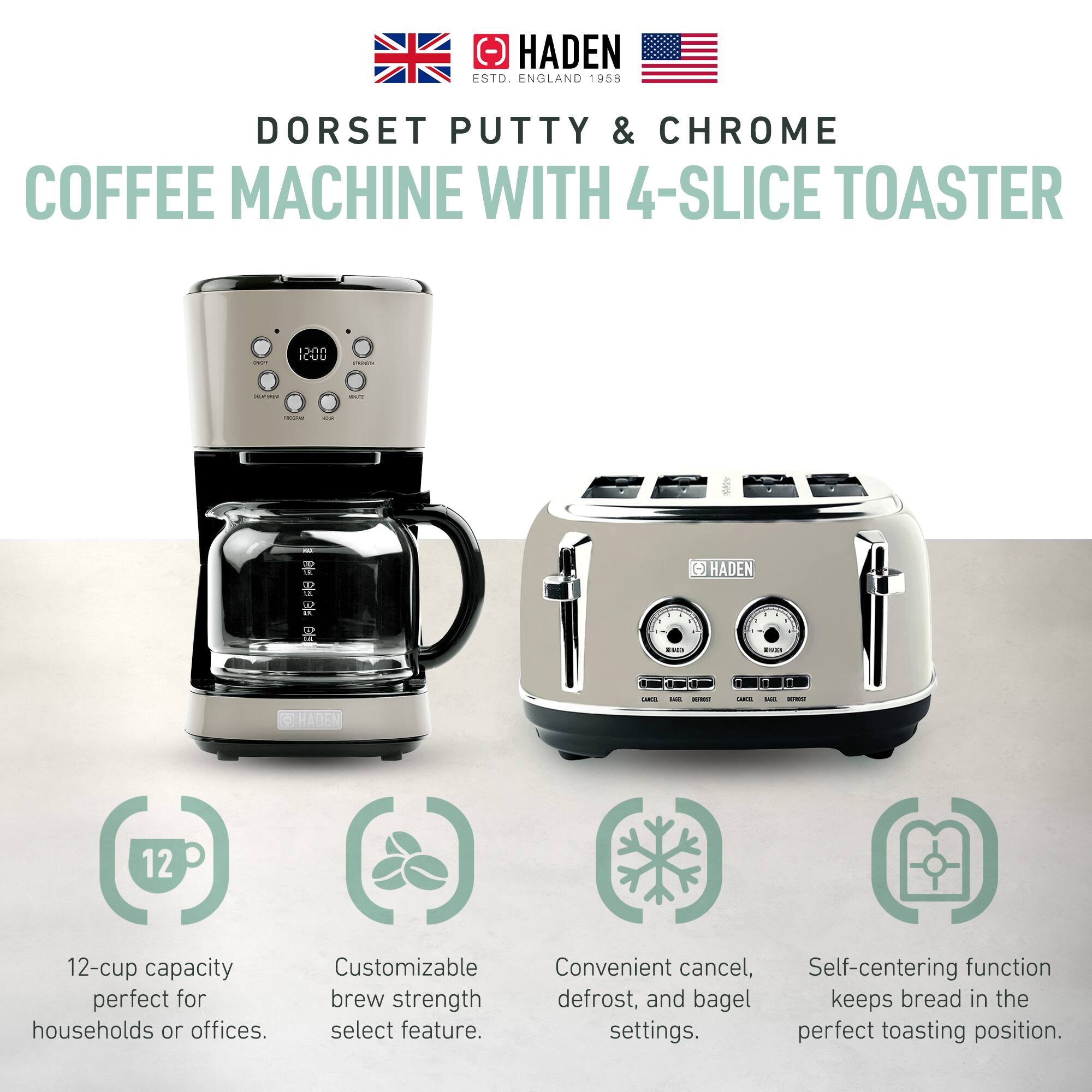 HADEN  
ESTD. ENGLAND 1958  

DORSET PUTTY & CHROME  
COFFEE MACHINE WITH 4-SLICE TOASTER  

12-cup capacity perfect for households or offices.  
Customizable brew strength select feature.  
Convenient cancel, defrost, and bagel settings.  
Self-centering function keeps bread in the perfect toasting position.