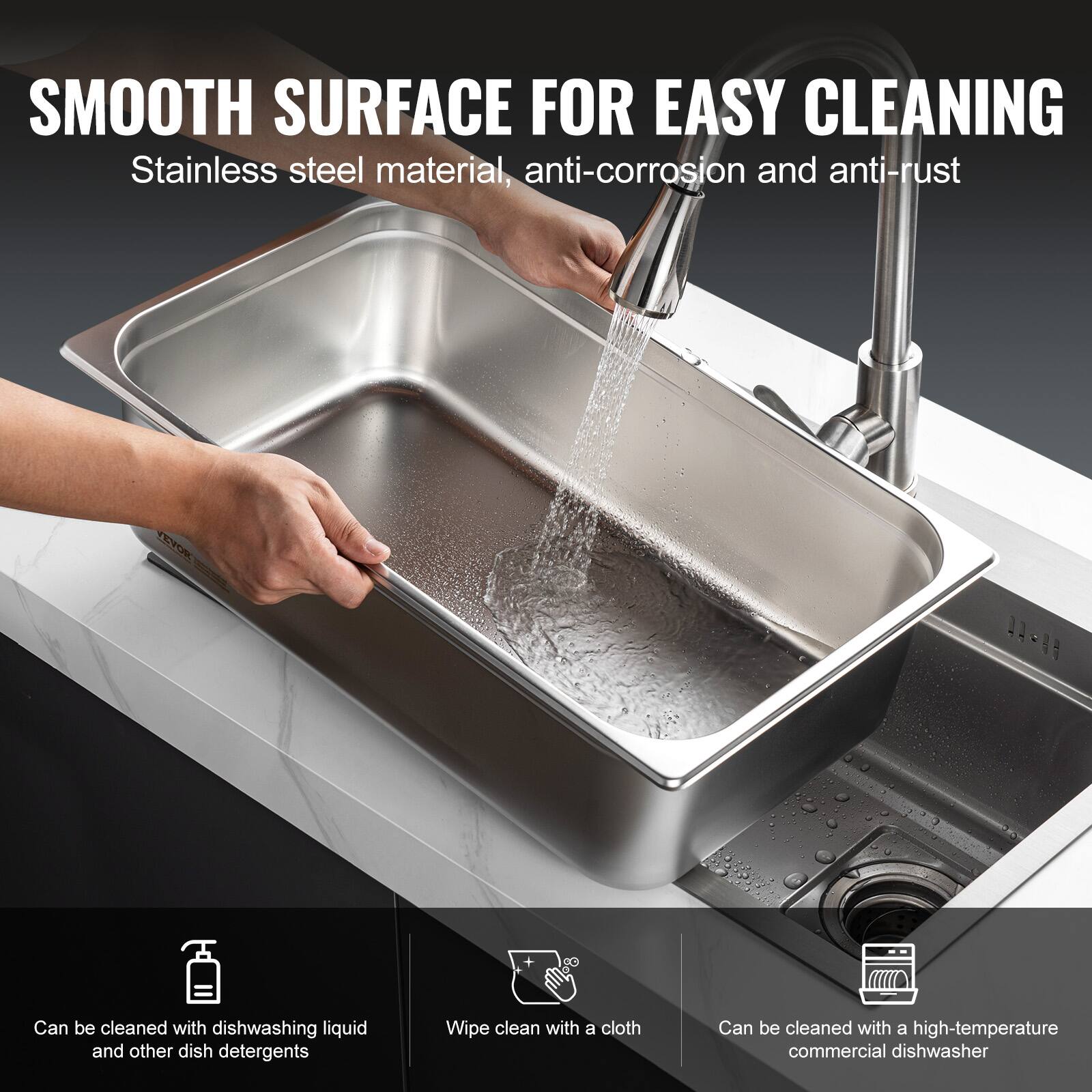 SMOOTH SURFACE FOR EASY CLEANING  
Stainless steel material, anti-corrosion and anti-rust  

- Can be cleaned with dishwashing liquid and other dish detergents  
- Wipe clean with a cloth  
- Can be cleaned with a high-temperature commercial dishwasher