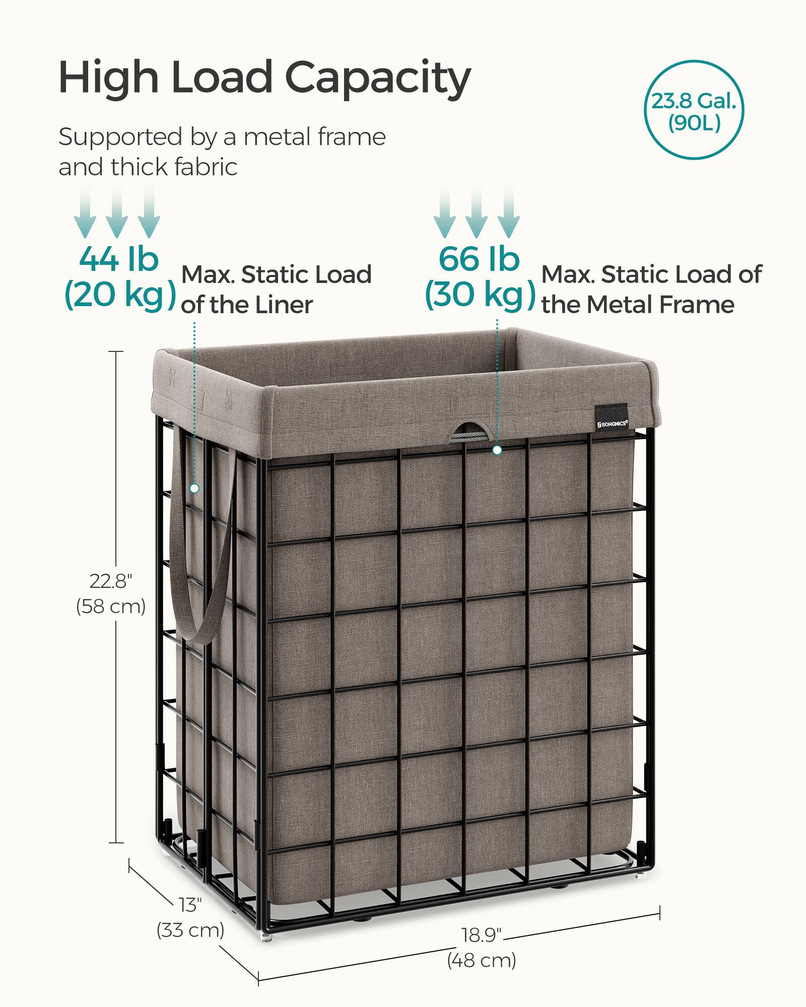 High Load Capacity

Supported by a metal frame and thick fabric

- 44 lb (20 kg) Max. Static Load of the Liner
- 66 lb (30 kg) Max. Static Load of the Metal Frame

23.8 Gal. (90L)

Dimensions:
- 22.8" (58 cm) Height
- 13" (33 cm) Depth
- 18.9" (48 cm) Width