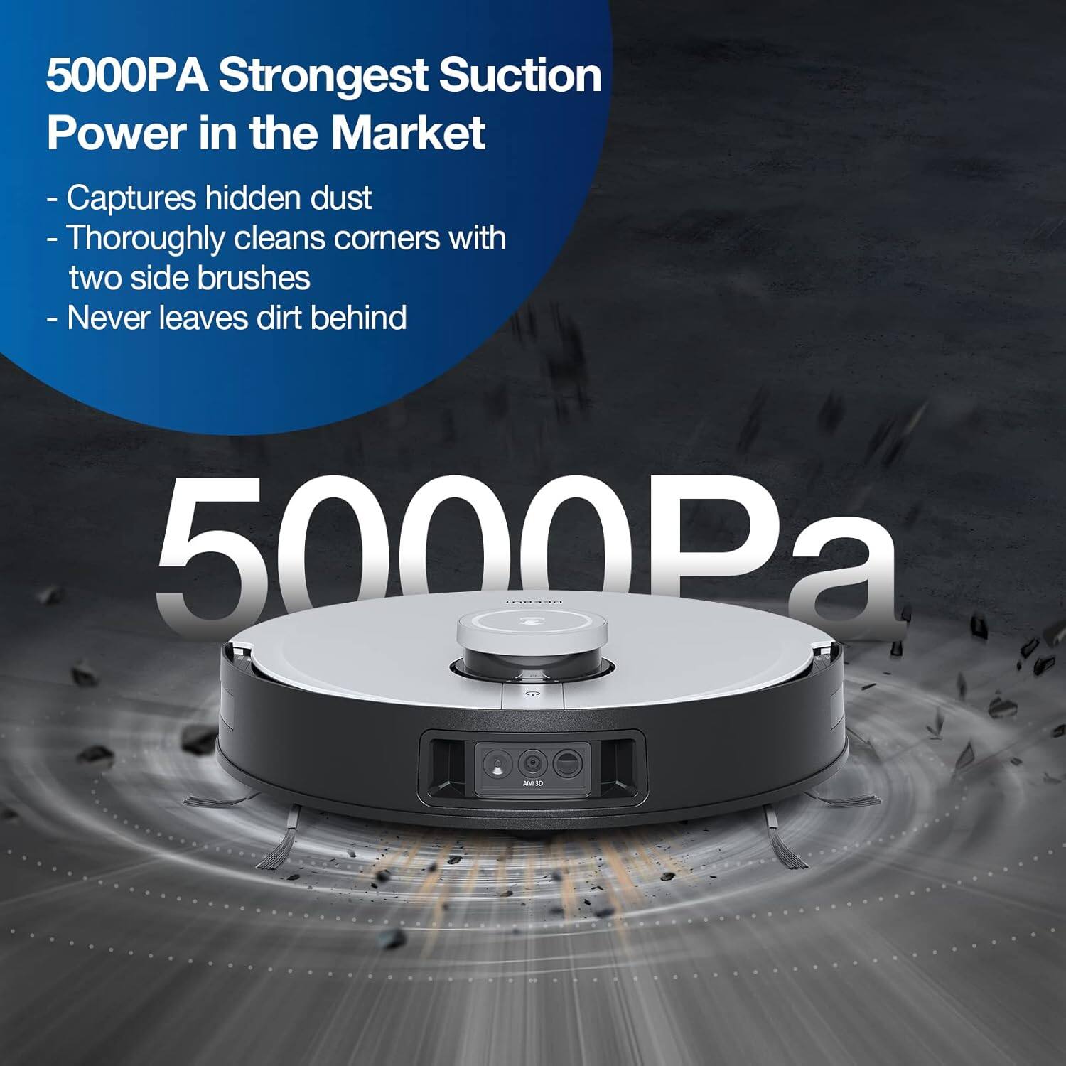 5000PA Strongest Suction Power in the Market  
- Captures hidden dust  
- Thoroughly cleans corners with two side brushes  
- Never leaves dirt behind  

5000Pa