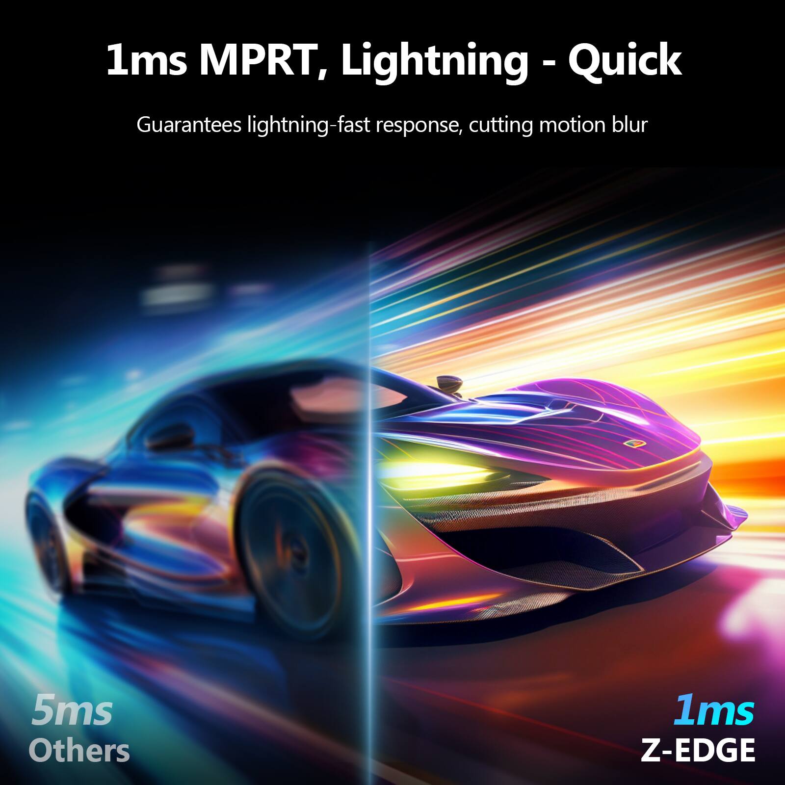 1ms MPRT, Lightning - Quick  
Guarantees lightning-fast response, cutting motion blur  

5ms Others  
1ms Z-EDGE
