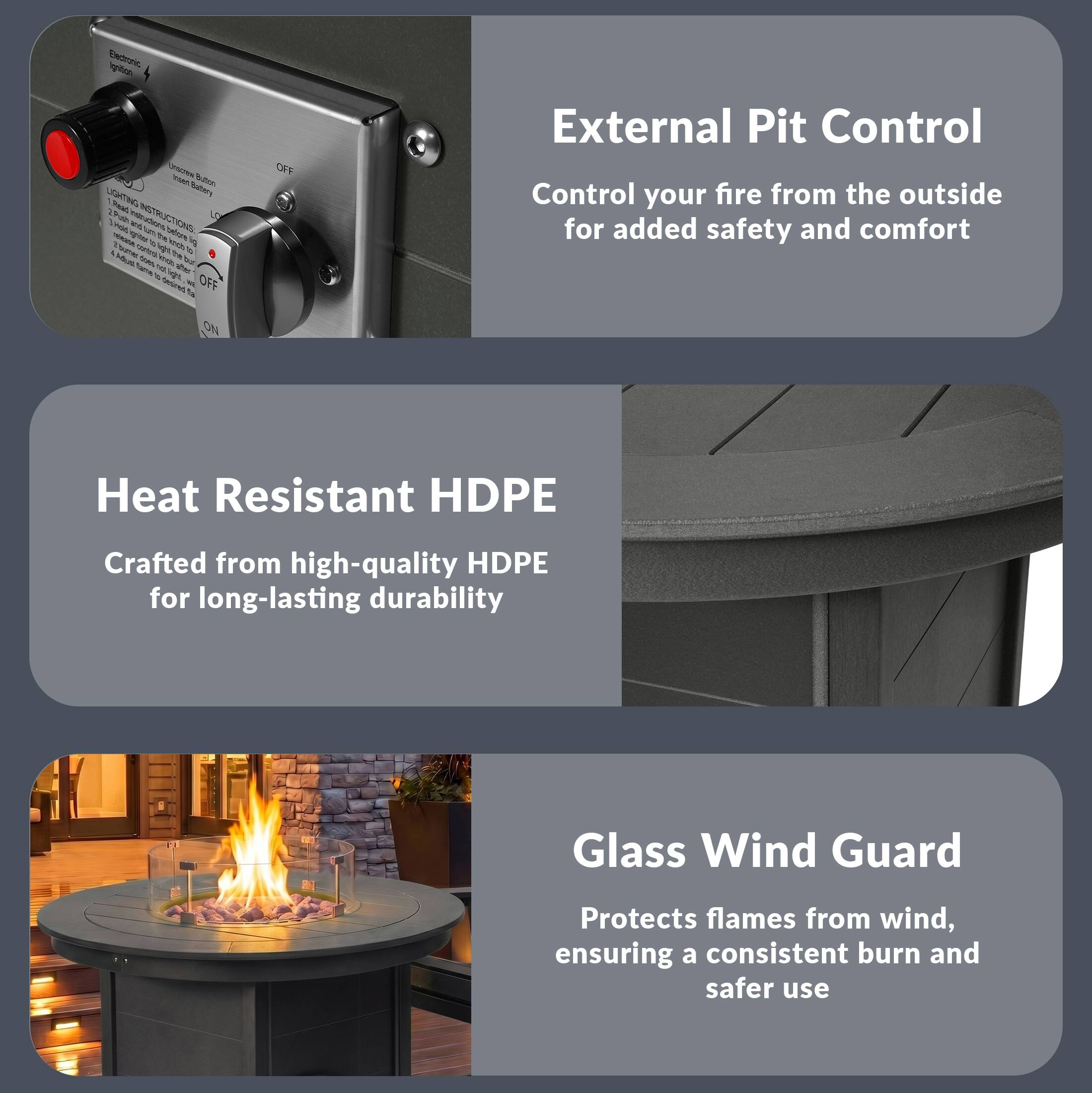External Pit Control  
Control your fire from the outside for added safety and comfort

Heat Resistant HDPE  
Crafted from high-quality HDPE for long-lasting durability

Glass Wind Guard  
Protects flames from wind, ensuring a consistent burn and safer use