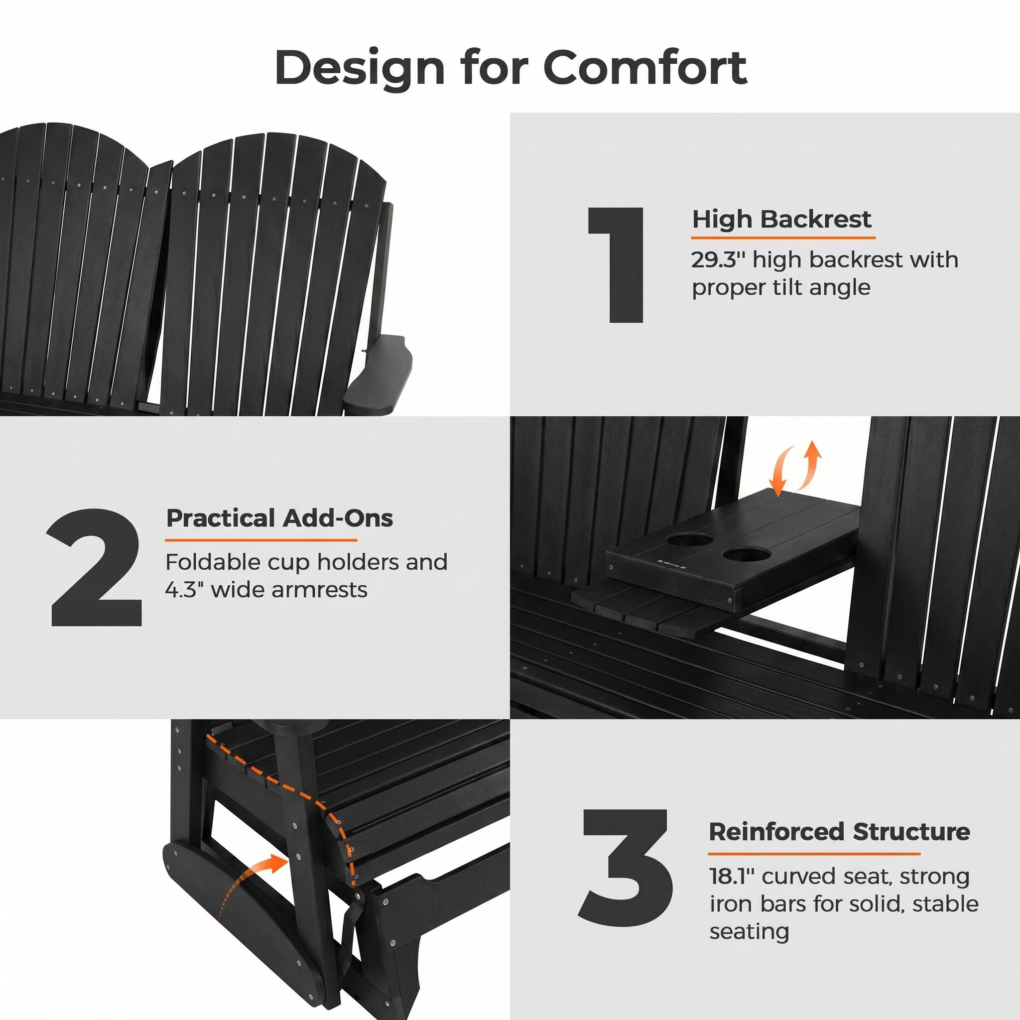 Design for Comfort

1. High Backrest
   - 29.3" high backrest with proper tilt angle

2. Practical Add-Ons
   - Foldable cup holders and 4.3" wide armrests

3. Reinforced Structure
   - 18.1" curved seat, strong iron bars for solid, stable seating