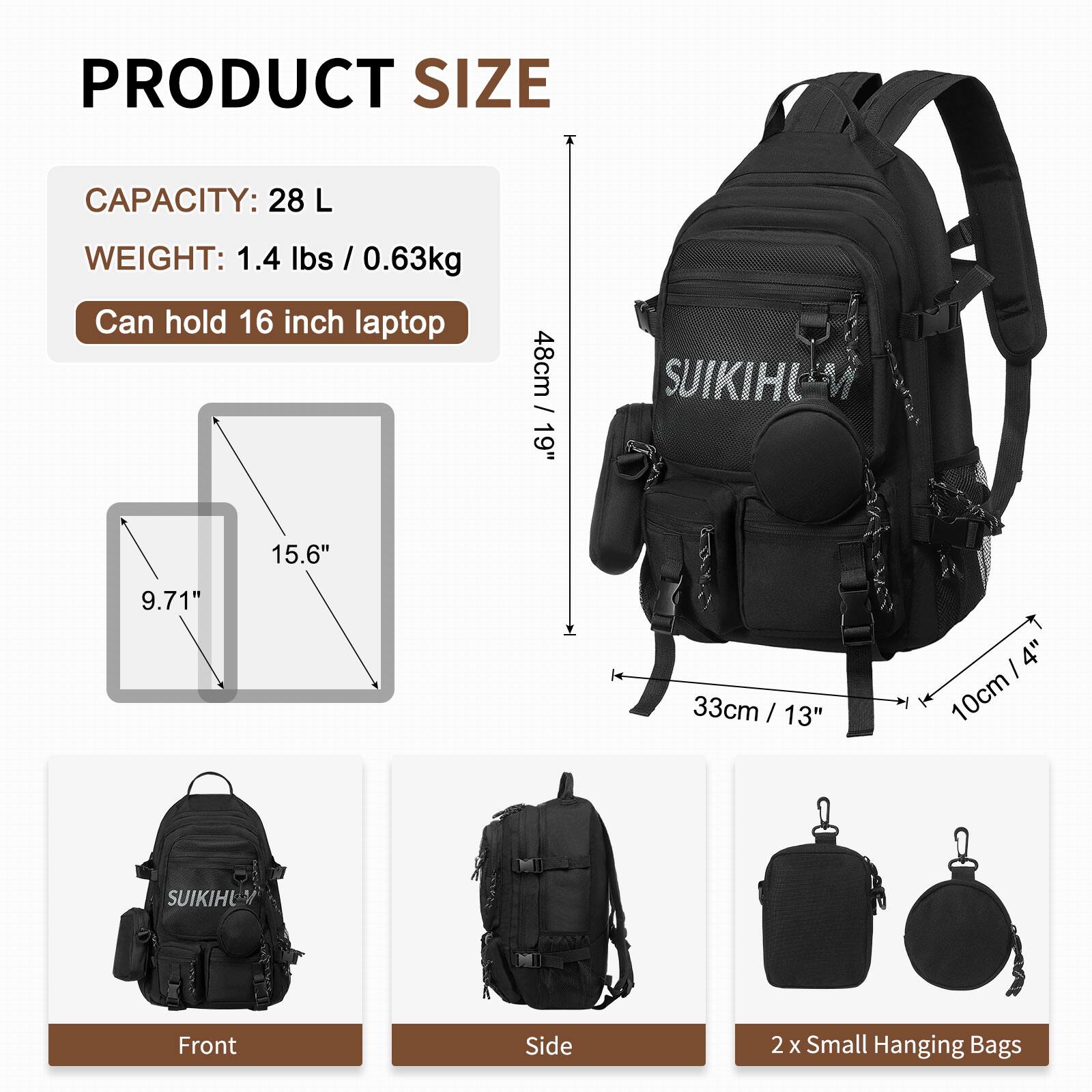 PRODUCT SIZE  
CAPACITY: 28 L  
WEIGHT: 1.4 lbs / 0.63kg  
Can hold 16 inch laptop  

48cm / 19"  
15.6"  
9.71"  
33cm / 13"  
10cm / 4"  

SUIKIHU  
Front Side  
2 x Small Hanging Bags