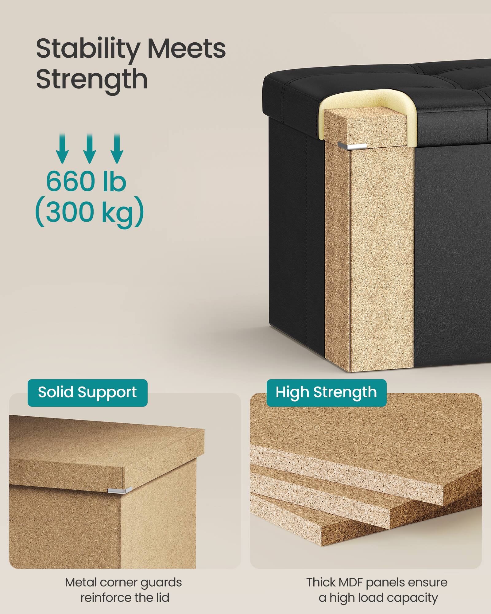 Stability Meets Strength

660 lb (300 kg)

Solid Support  
Metal corner guards reinforce the lid

High Strength  
Thick MDF panels ensure a high load capacity