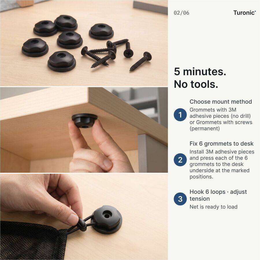 02/06 Turonic

5 minutes. No tools.

Choose mount method:
- Grommets with 3M adhesive pieces (no drill)
- or Grommets with screws (permanent)

Fix 6 grommets to desk:
- Install 3M adhesive pieces
- and press each of the 6 grommets to the desk underside at the marked positions.

Hook 6 loops, adjust tension. Net is ready to load.