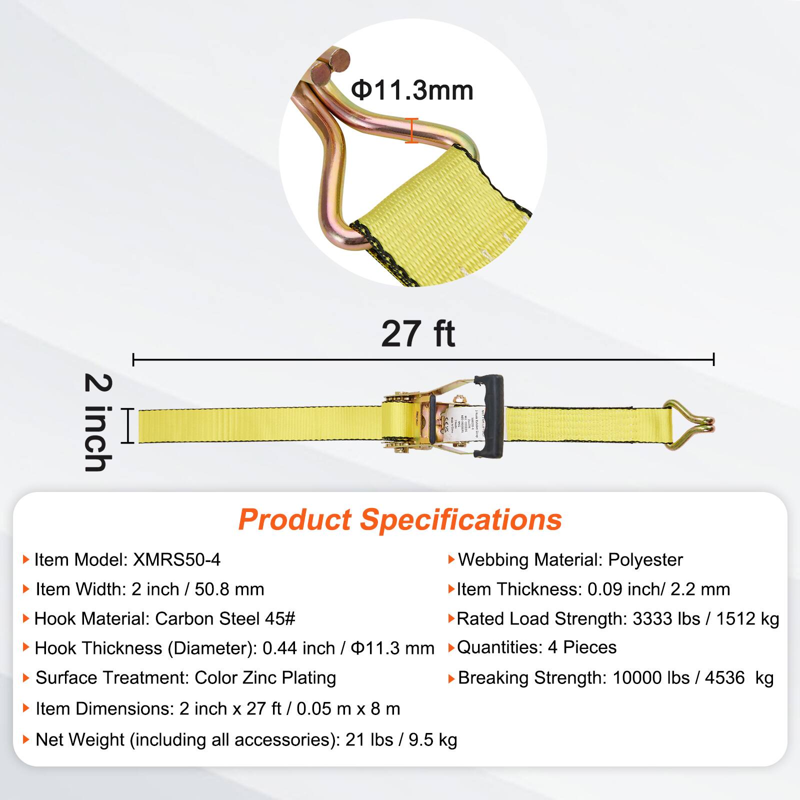 11.3mm 27 ft 2 inch

Product Specifications

- Item Model: XMRS50-4
- Webbing Material: Polyester
- Item Width: 2 inch / 50.8 mm
- Item Thickness: 0.09 inch / 2.2 mm
- Hook Material: Carbon Steel 45#
- Hook Thickness (Diameter): 0.44 inch / 11.3 mm
- Surface Treatment: Color Zinc Plating
- Rated Load Strength: 3333 lbs / 1512 kg
- Item Dimensions: 2 inch x 27 ft / 0.05 m x 8 m
- Quantities: 4 Pieces
- Breaking Strength: 10000 lbs / 4536 kg
- Net Weight (including all accessories): 21 lbs / 9.5 kg
