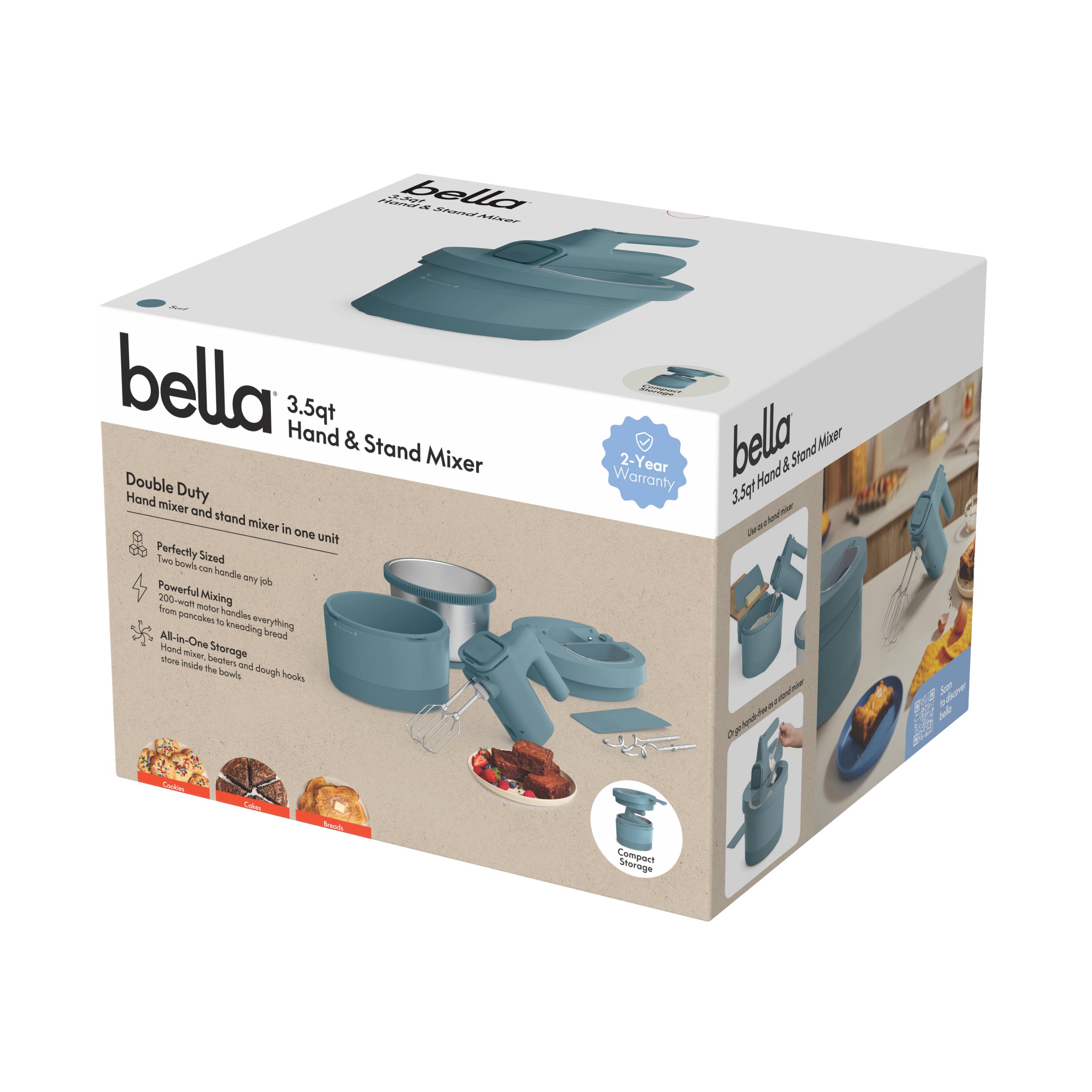 bella 3.5qt Hand & Stand Mixer  
Double Duty  
Hand mixer and stand mixer in one unit  

Perfectly Sized  
Two bowls can handle any job  

Powerful Mixing  
200-watt motor handles everything from pancakes to kneading bread  

All-in-One Storage  
Store inside the bowl and dough hooks  

2-Year Warranty  

Compact Storage  
Connect Storage  

bella 3.5qt Hand & Stand Mixer