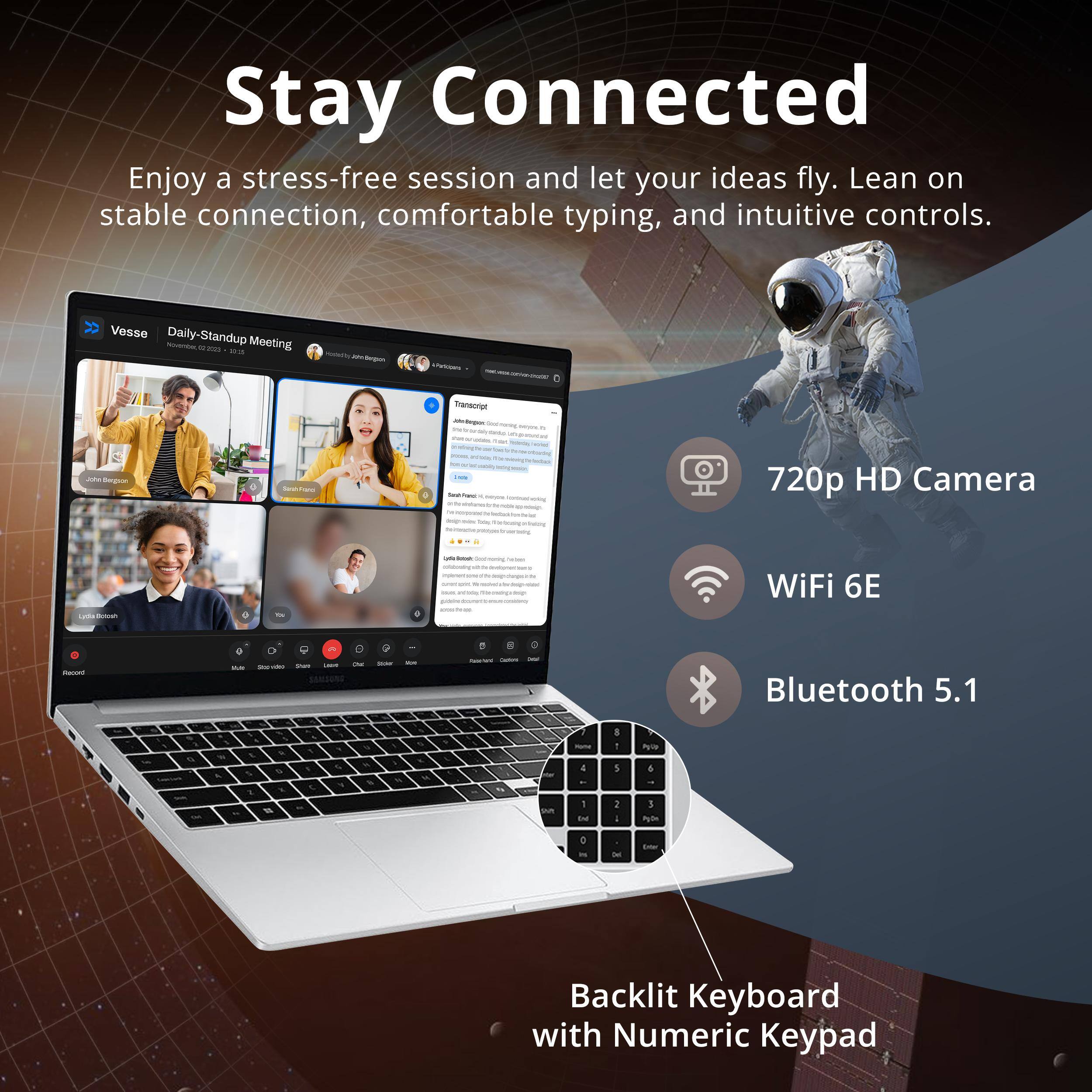Stay Connected

Enjoy a stress-free session and let your ideas fly. Lean on stable connection, comfortable typing, and intuitive controls.

- Vesse Daily-Standup Meeting
- 720p HD Camera
- WiFi 6E
- Bluetooth 5.1
- Backlit Keyboard with Numeric Keypad