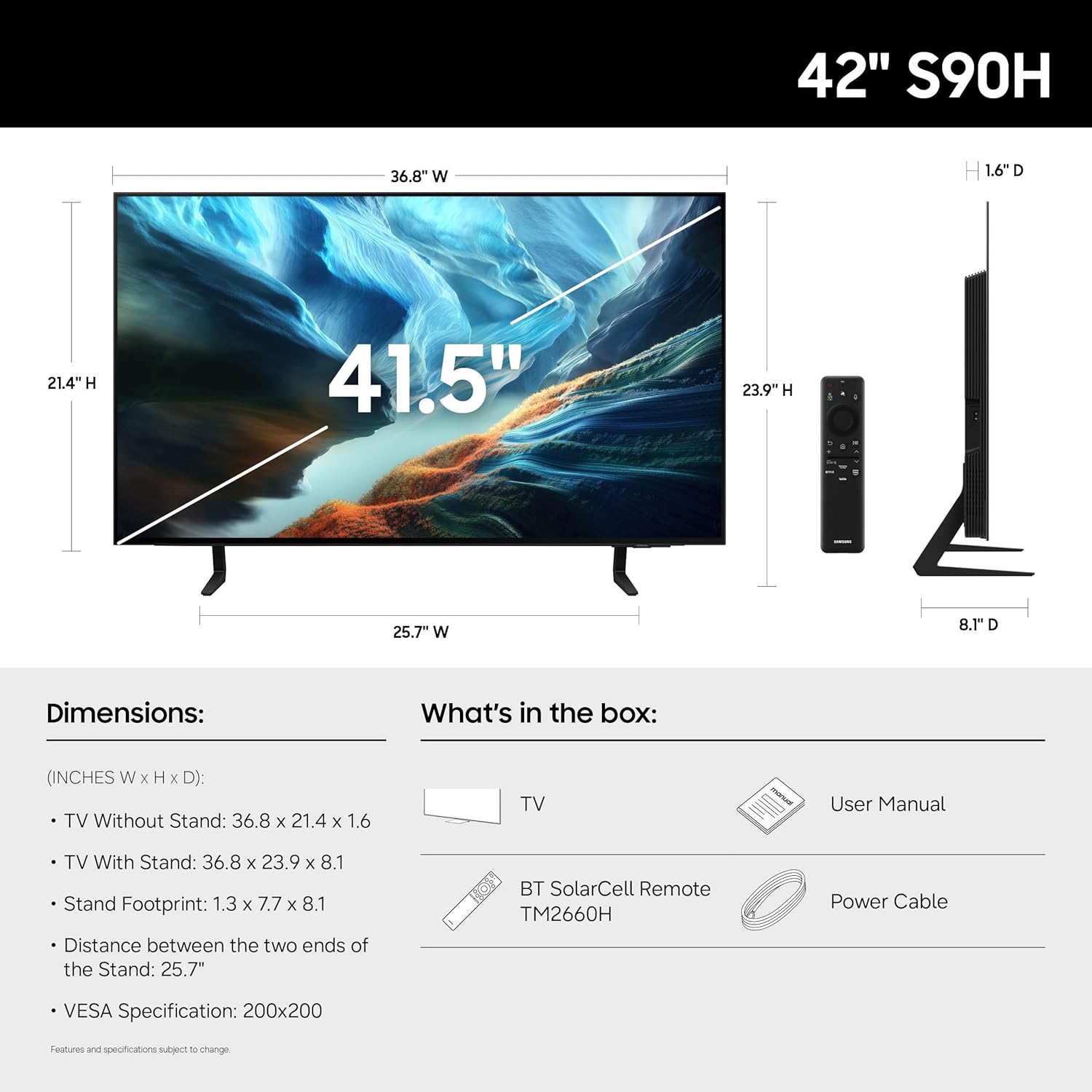 42" S90H

Dimensions:
- TV Without Stand: 36.8" W x 21.4" H x 1.6" D
- TV With Stand: 36.8" W x 23.9" H x 8.1" D
- Stand Footprint: 1.3" W x 7.7" H x 8.1" D
- Distance between the two ends of the Stand: 25.7"
- VESA Specification: 200x200

What's in the box:
- TV
- User Manual
- BT SolarCell Remote TM2660H
- Power Cable