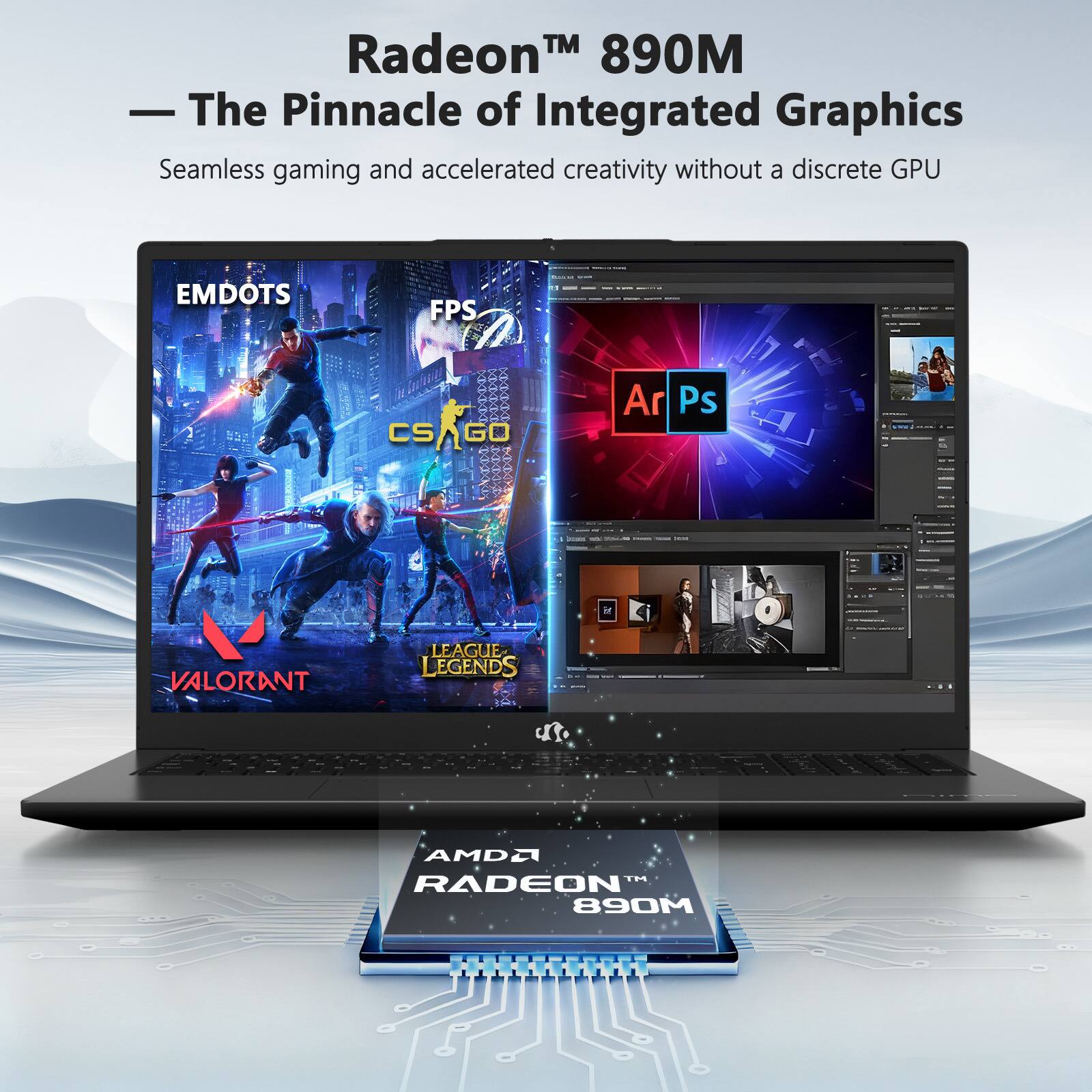 Radeon™ 890M  
— The Pinnacle of Integrated Graphics  
Seamless gaming and accelerated creativity without a discrete GPU  

EMDOTS  
FPS  
CS:GO  
VALORANT  
LEAGUE OF LEGENDS  
Ar  
Ps  

AMD Radeon 890M