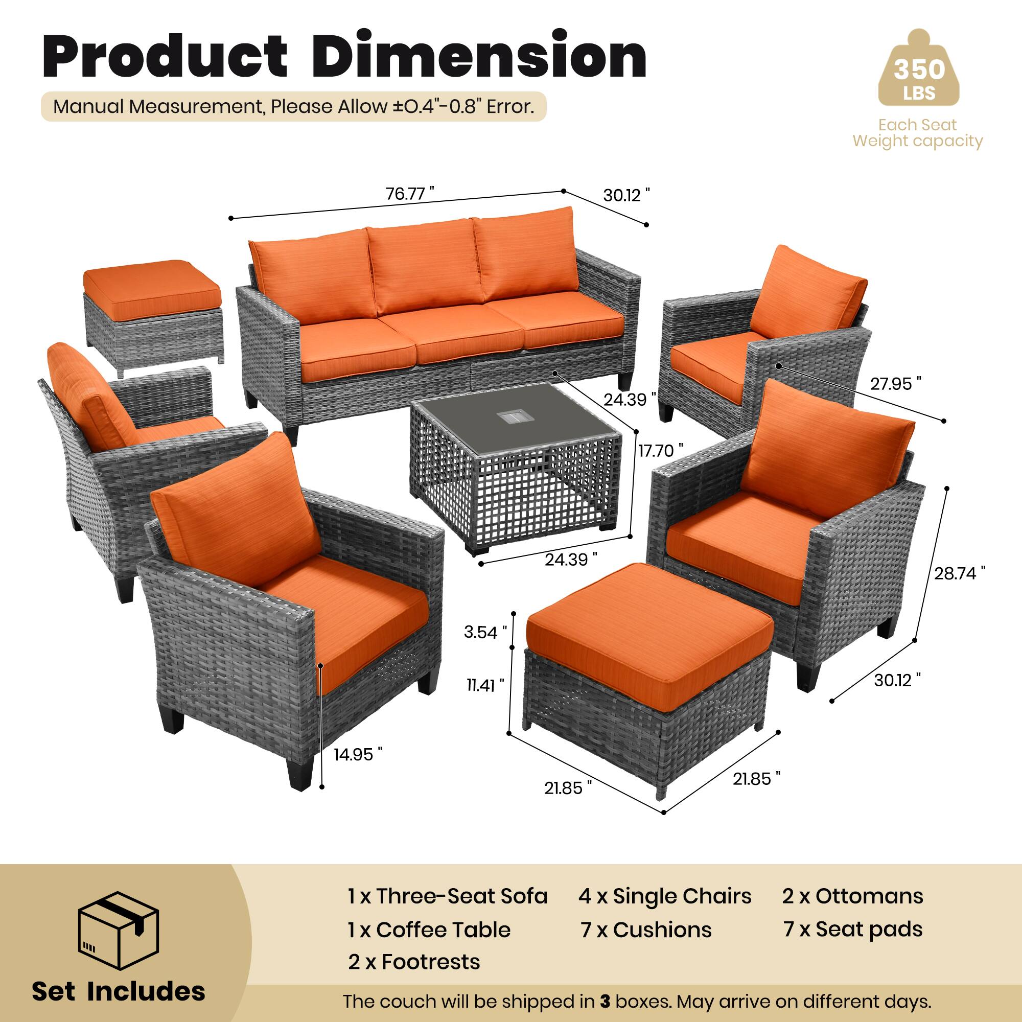 Product Dimension  
Manual Measurement, Please Allow ±0.4" - 0.8" Error.  
350 LBS Each Seat Weight capacity  

76.77"  
30.12"  
24.39"  
27.95"  
17.70"  
24.39"  
28.74"  
3.54"  
11.41"  
30.12"  
14.95"  
21.85"  
21.85"  

Set Includes  
1 x Three-Seat Sofa  
4 x Single Chairs  
2 x Ottomans  
1 x Coffee Table  
7 x Cushions  
7 x Seat pads  
2 x Footrests  

The couch will be shipped in 3 boxes. May arrive on different days.