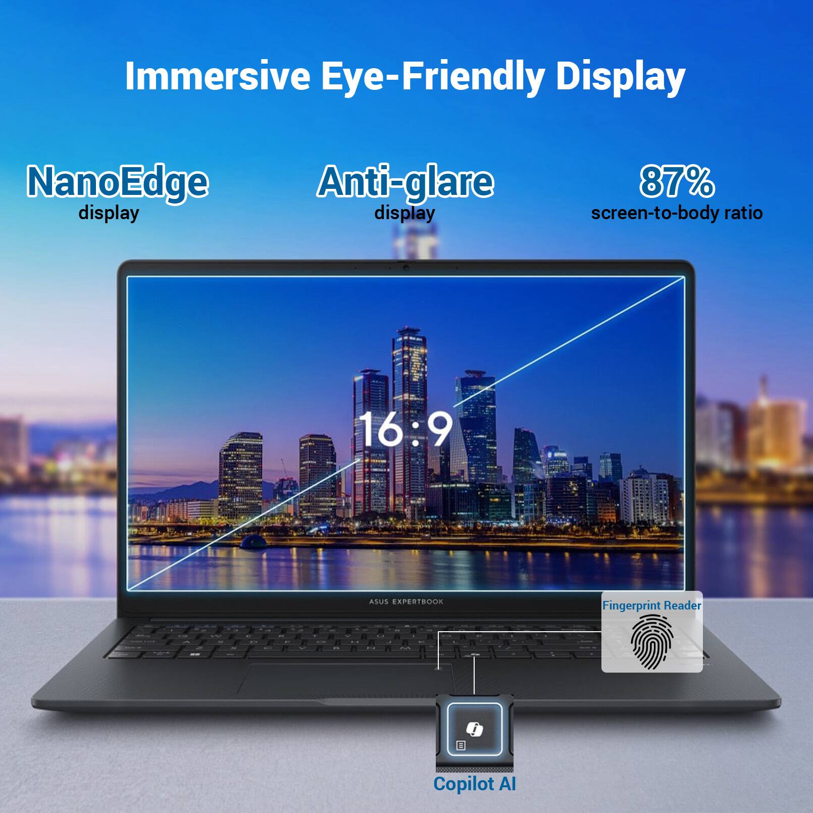 Immersive Eye-Friendly Display  
NanoEdge display  
Anti-glare display  
87% screen-to-body ratio  
16:9  
ASUS EXPERTBOOK  
Fingerprint Reader  
Copilot AI