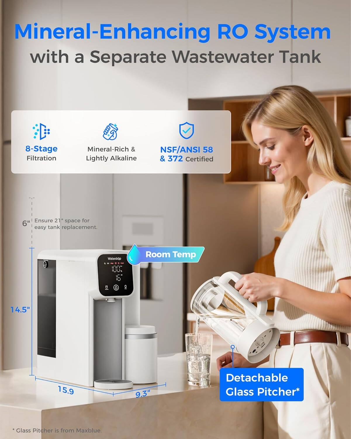 Mineral-Enhancing RO System with a Separate Wastewater Tank  
8-Stage Filtration  
Mineral-Rich & Lightly Alkaline  
NSF/ANSI 58 & 372 Certified  

Ensure 21" space for easy tank replacement.  

Room Temp  
14.5"  
15.9"  
9.3"  

Detachable Glass Pitcher*  
*Glass Pitcher is from Maxblue.