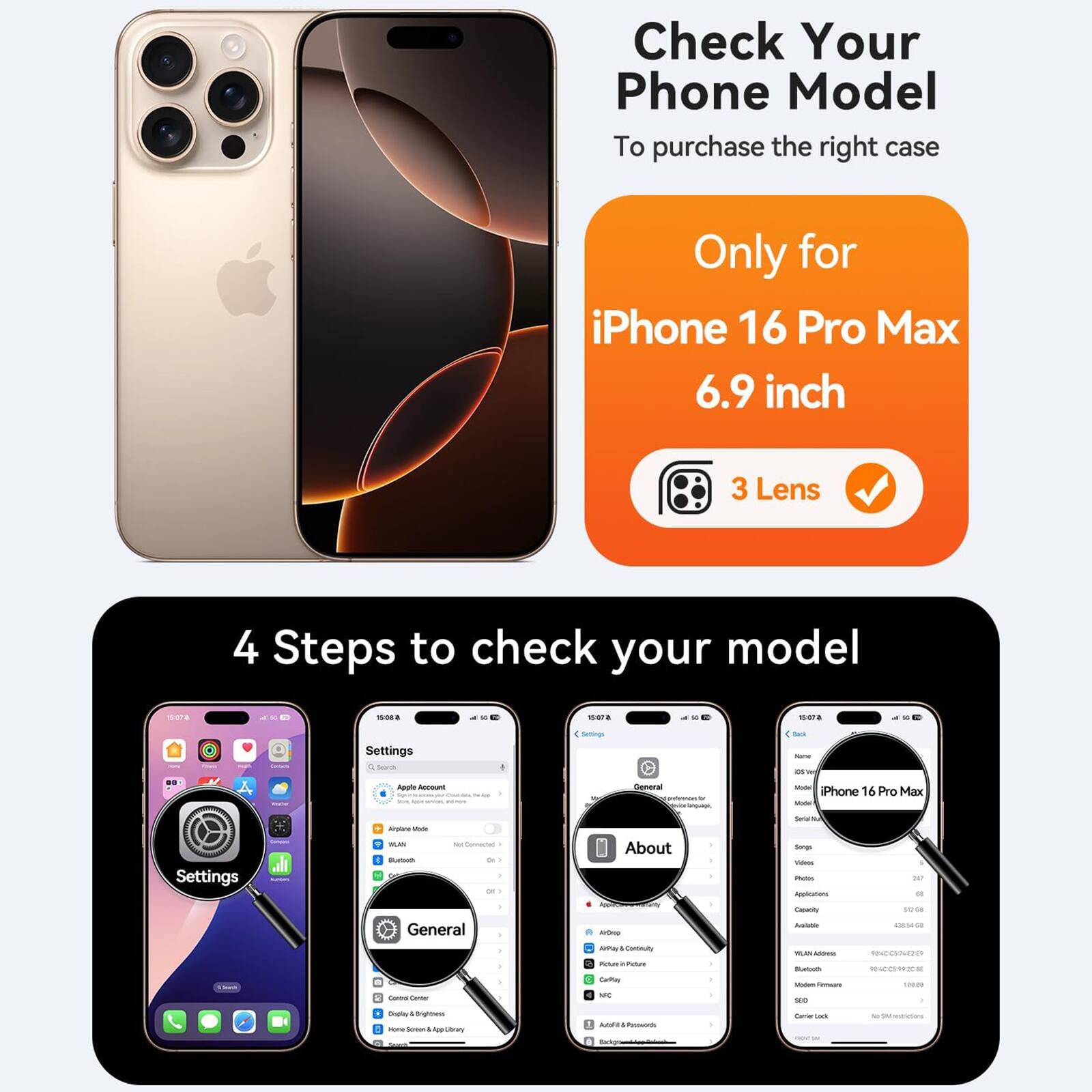 Check Your Phone Model  
To purchase the right case

Only for iPhone 16 Pro Max 6.9 inch  
3 Lens

4 Steps to check your model

1. Settings  
2. General  
3. About  
4. Model Name