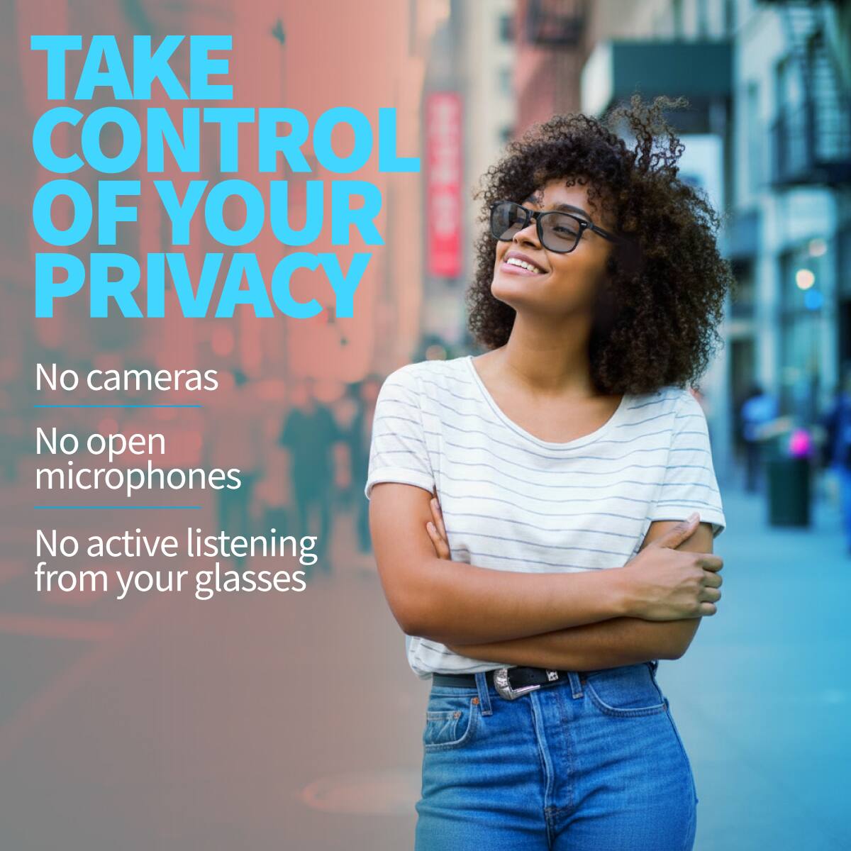 TAKE CONTROL OF YOUR PRIVACY

No cameras  
No open microphones  
No active listening from your glasses
