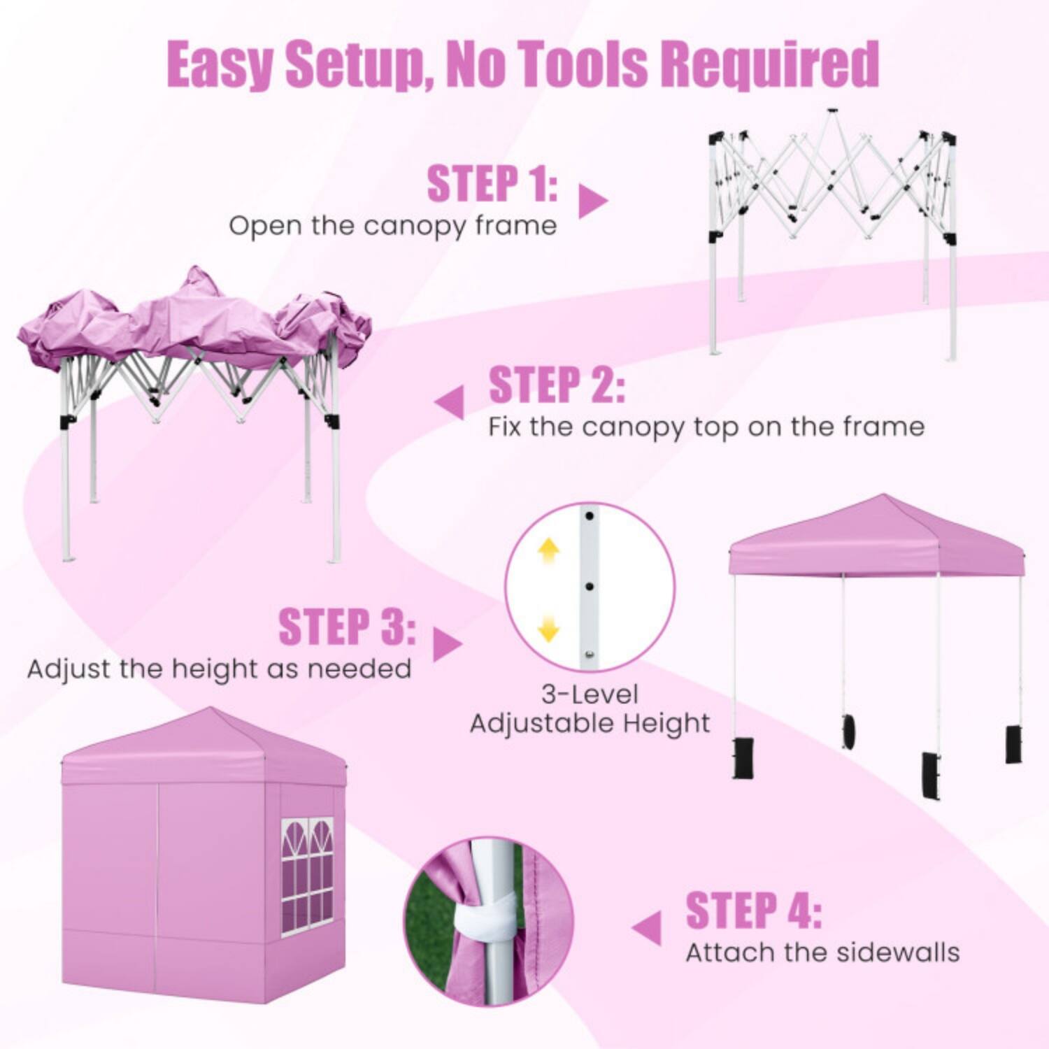 Easy Setup, No Tools Required

STEP 1: Open the canopy frame

STEP 2: Fix the canopy top on the frame

STEP 3: Adjust the height as needed  
3-Level Adjustable Height

STEP 4: Attach the sidewalls