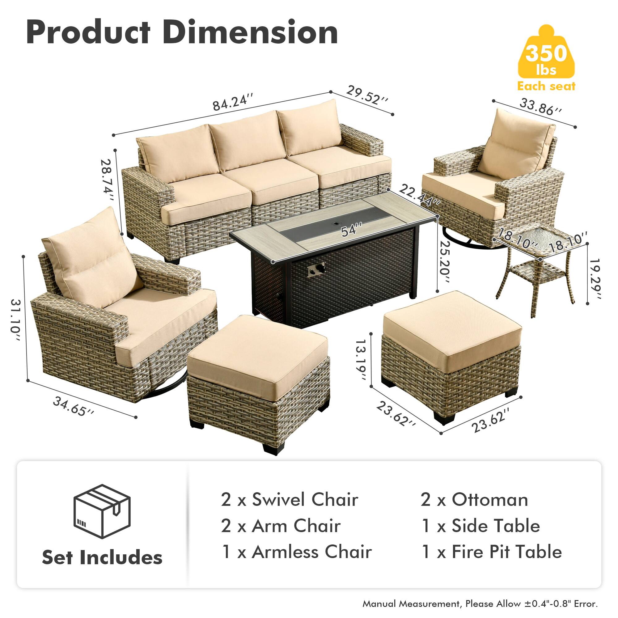 Product Dimension  
84.24" x 29.52" x 350 lbs  
Each seat: 33.86" x 31.10" x 28.74" x 34.65" x 22.44"  
540 lbs  
18.10" x 18.10" x 25.20" x 19.29" x 13.19" x 23.62" x 23.62"  

Set Includes  
2 x Swivel Chair  
2 x Arm Chair  
1 x Armless Chair  
2 x Ottoman  
1 x Side Table  
1 x Fire Pit Table  

Manual Measurement, Please Allow 0.4"-0.8" Error.