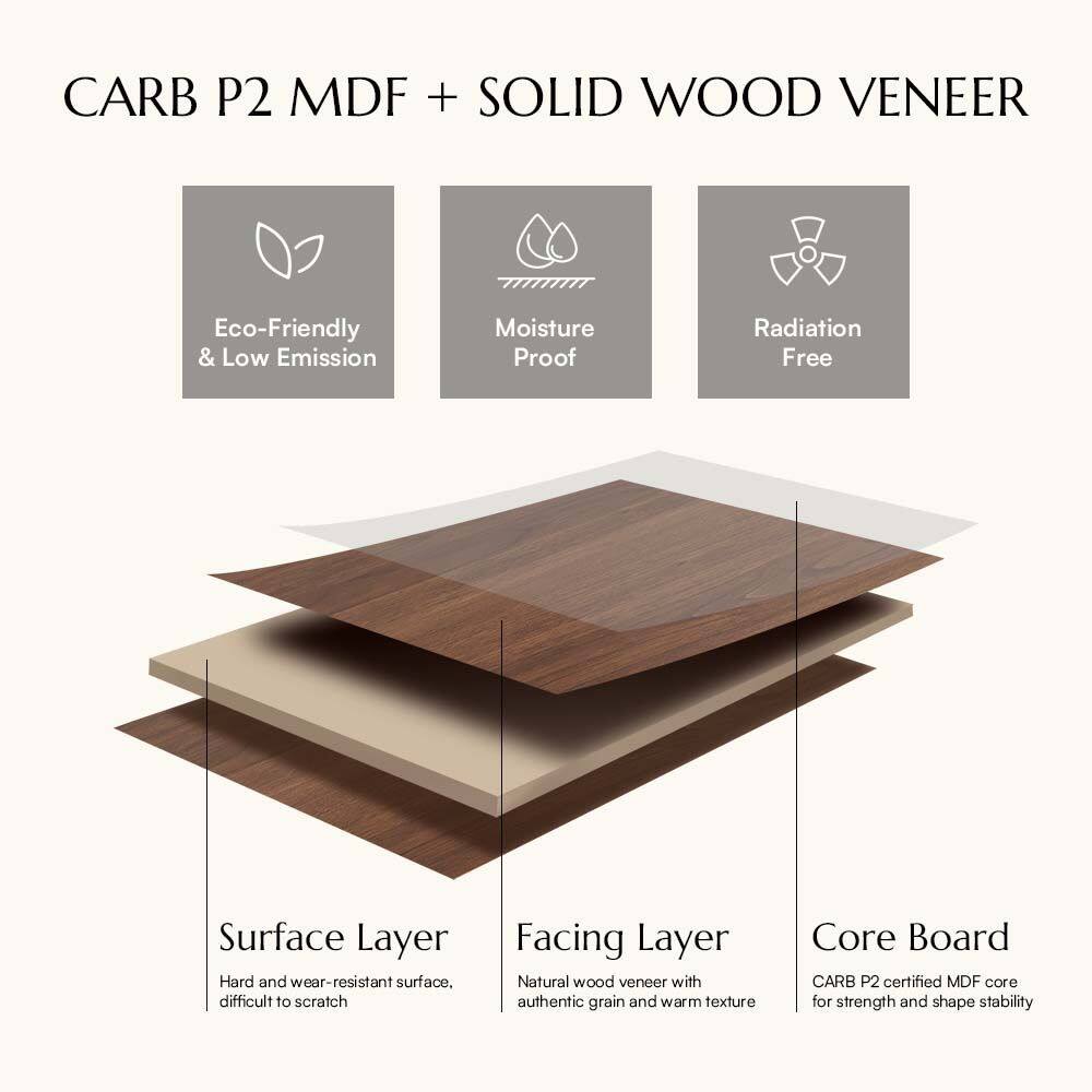 CARB P2 MDF + SOLID WOOD VENEER

Eco-Friendly & Low Emission  
Moisture Proof  
Radiation Free  

Surface Layer  
Hard and wear-resistant surface, difficult to scratch  

Facing Layer  
Natural wood veneer with authentic grain and warm texture  

Core Board  
CARB P2 certified MDF core for strength and shape stability