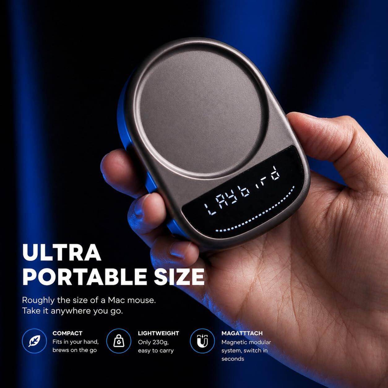 L8Y6.rd

ULTRA PORTABLE SIZE
Roughly the size of a Mac mouse. Take it anywhere you go.

COMPACT
Fits in your hand, brews on the go

LIGHTWEIGHT
Only 230g, easy to carry

MAGATTACH
Magnetic modular system, switch in seconds