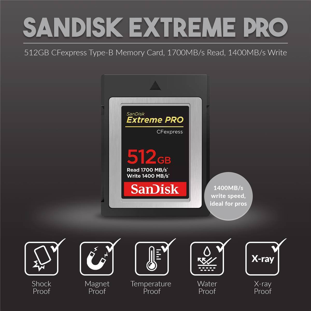 SANDISK EXTREME PRO 512GB CFexpress Type-B Memory Card, 1700MB/s Read, 1400MB/s Write

SanDisk Extreme PRO CFexpress 512 GB Read 1700 MB/s Write 1400 MB/s

SanDisk 1400MB/s write speed, ideal for pros

X-ray Proof, Shock Proof, Magnet Proof, Temperature Proof, Water Proof