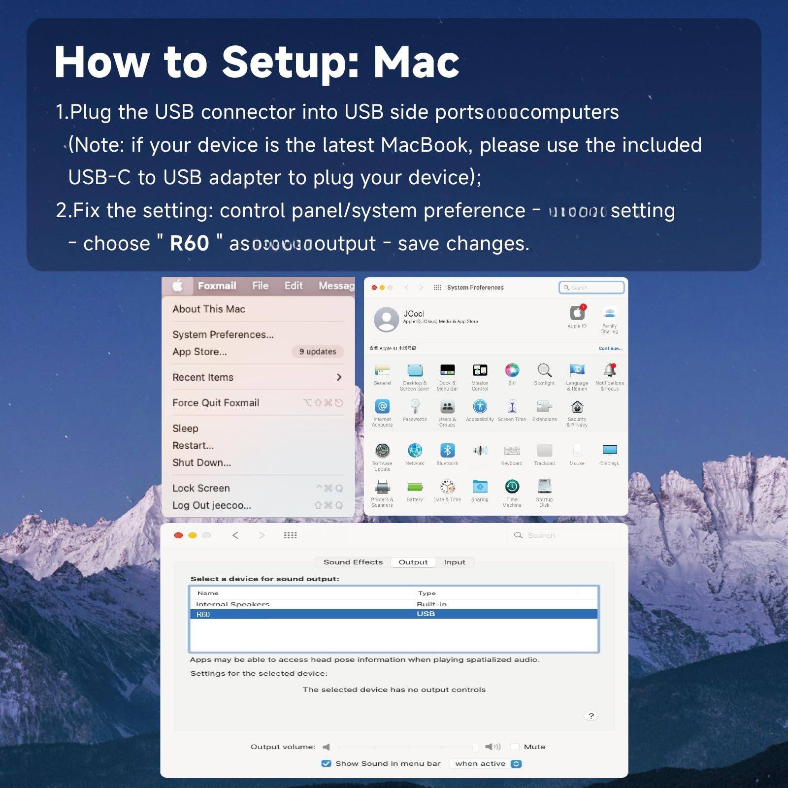How to Setup: Mac

1. Plug the USB connector into USB side ports on your computer (Note: if your device is the latest MacBook, please use the included USB-C to USB adapter to plug your device);
2. Fix the setting: control panel/system preference - audio setting - choose "R60" as output - save changes.

Foxmail File Edit Message
About This Mac System Preferences... App Store... 9 updates
Force Quit Foxmail Sleep Restart... Shut Down...
Lock Screen Log Out jeecoo...
Search Sound Effects Output Input
Select a device for sound output: Internal Speakers
Type: Built-in
Apps may be able to access head pose information when playing spatialized audio.
Settings for the selected device: The selected device has no output controls
Output volume: Mute