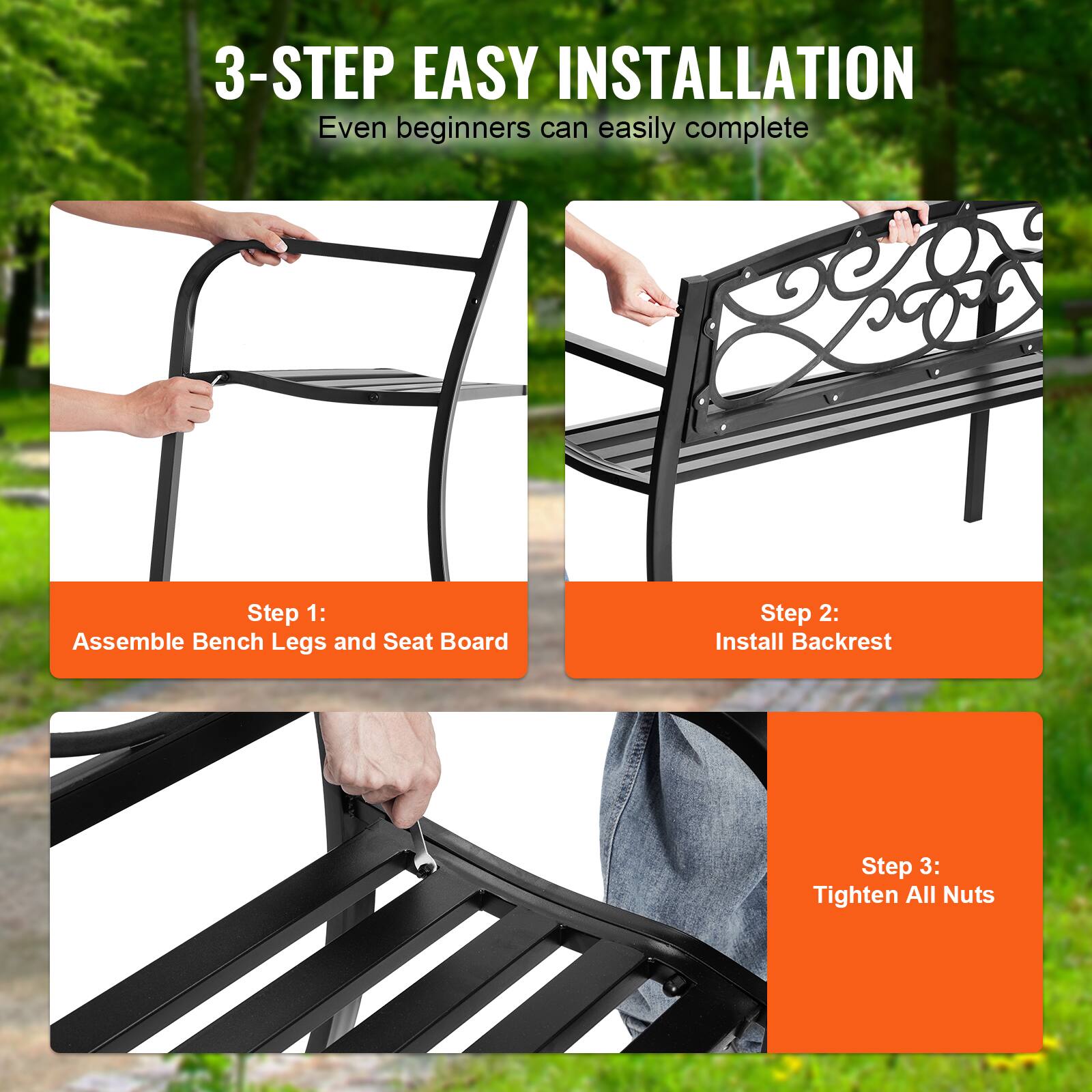 3-STEP EASY INSTALLATION
Even beginners can easily complete
Step 1: Assemble Bench Legs and Seat Board
Step 2: Install Backrest
Step 3: Tighten All Nuts