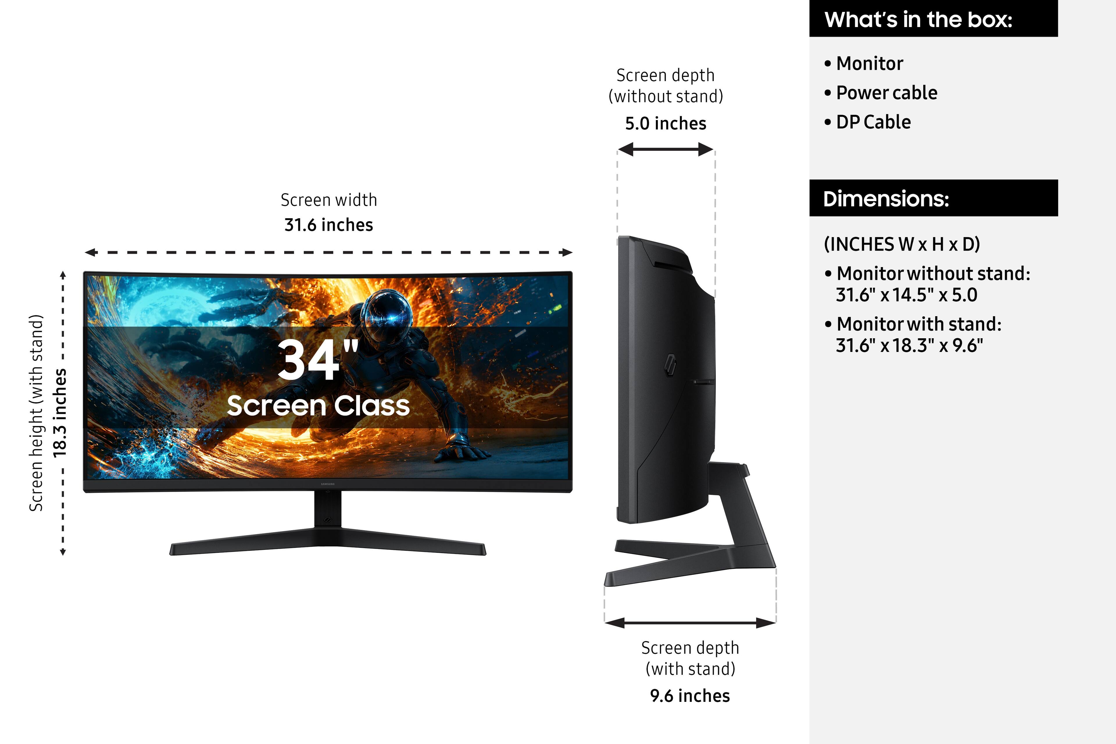 What's in the box:
- Monitor
- Power cable
- DP Cable

Dimensions: (INCHES W x H x D)
- Monitor without stand: 31.6" x 14.5" x 5.0"
- Monitor with stand: 31.6" x 18.3" x 9.6"

Screen width: 31.6 inches
Screen height (with stand): 18.3 inches
Screen depth (without stand): 5.0 inches
Screen depth (with stand): 9.6 inches
