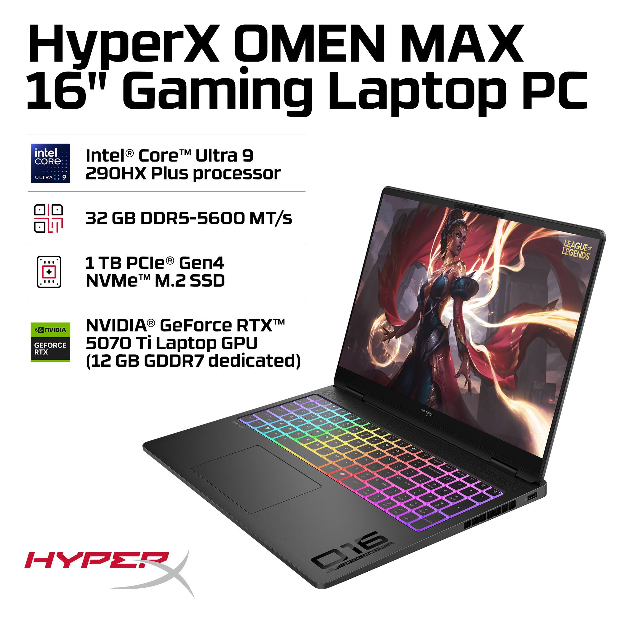 HyperX OMEN MAX 16" Gaming Laptop PC  
Intel® Core™ Ultra 9 290HX Plus processor  
32 GB DDR5-5600 MT/s  
1 TB PCIe® Gen4 NVMe™ M.2 SSD  
NVIDIA® GeForce RTX™ 5070 Ti Laptop GPU (12 GB GDDR7 dedicated)