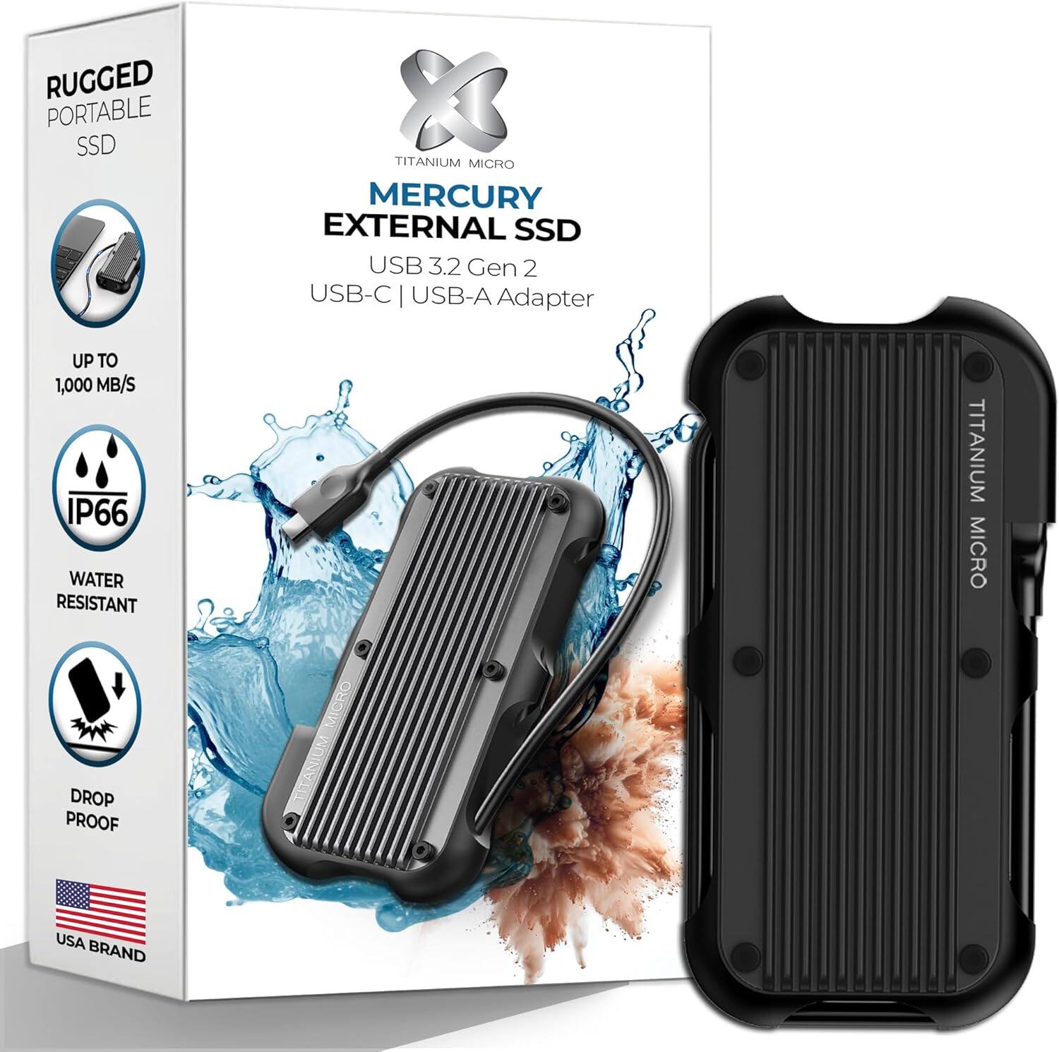 RUGGED PORTABLE SSD  
TITANIUM MICRO  
MERCURY EXTERNAL SSD  
USB 3.2 Gen 2  
USB-C | USB-A Adapter  
UP TO 1,000 MB/S  
IP66 WATER RESISTANT  
DROP PROOF  
USA BRAND