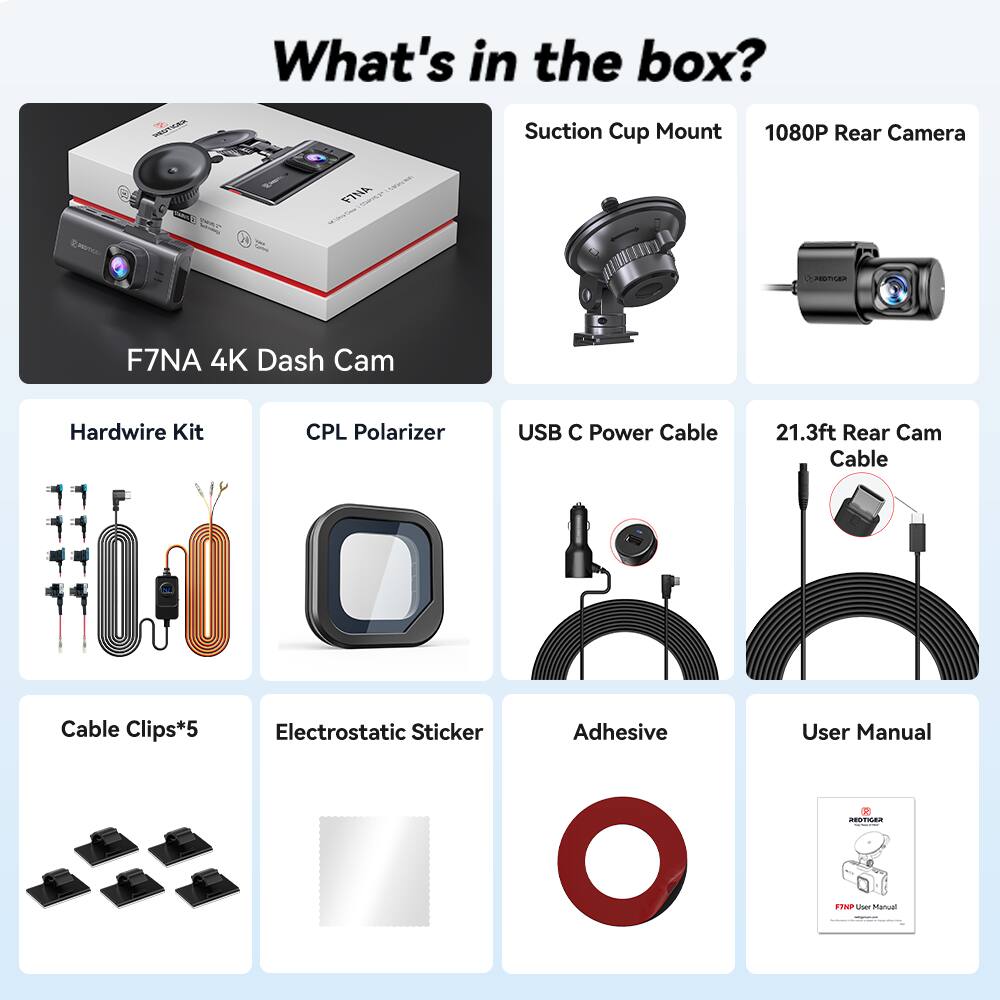 What's in the box?  
- Suction Cup Mount  
- 1080P Rear Camera  
- F7NA 4K Dash Cam  
- Hardwire Kit  
- CPL Polarizer  
- USB C Power Cable  
- 21.3ft Rear Cam Cable  
- Cable Clips*5  
- Electrostatic Sticker  
- Adhesive  
- User Manual
