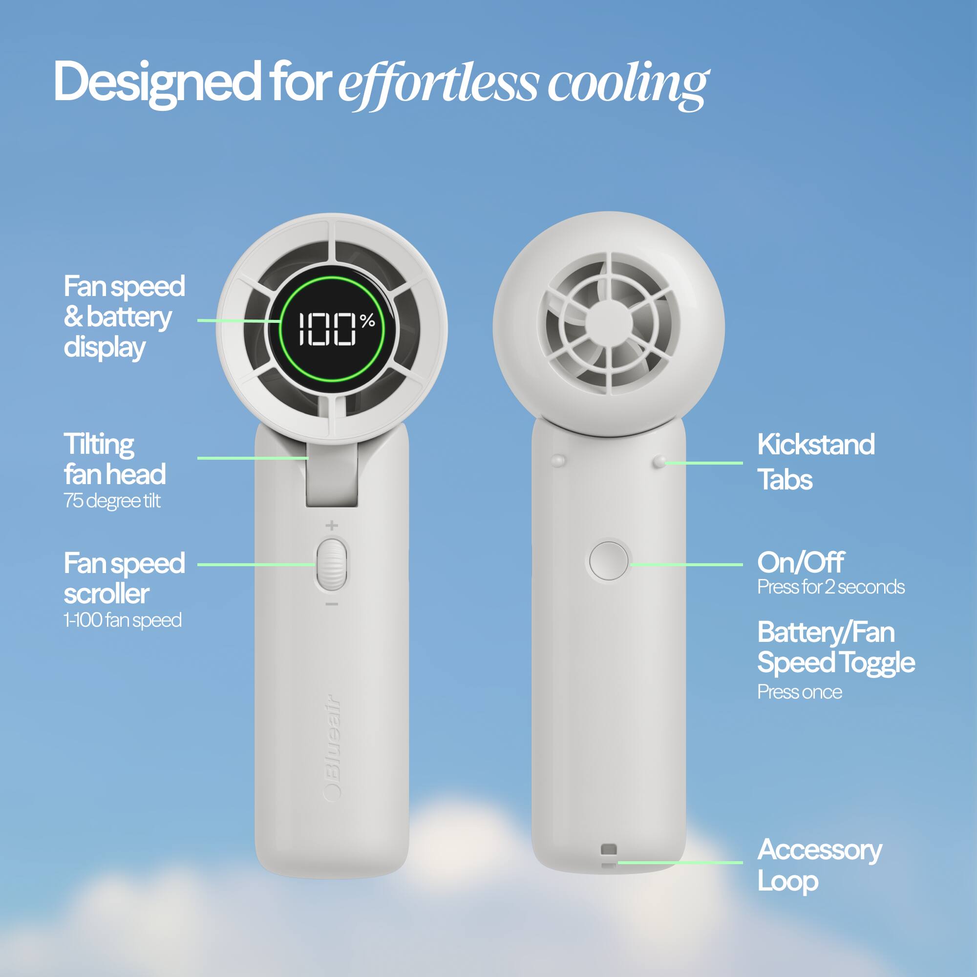 Designed for effortless cooling

- Fan speed & battery display
- Tilting fan head (75 degree tilt)
- Fan speed scroller (1-100 fan speed)
- OBlueair
- On/Off (Press for 2 seconds)
- Battery/Fan Speed Toggle (Press once)
- Kickstand Tabs
- Accessory Loop