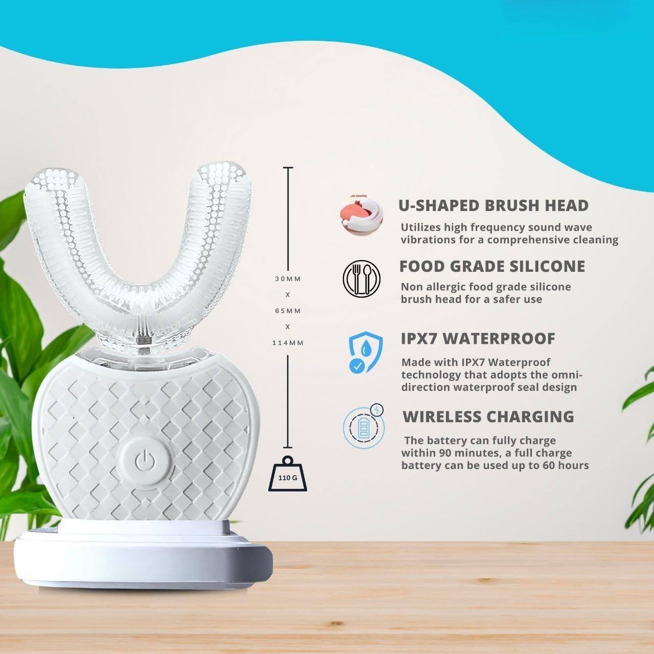 U-SHAPED BRUSH HEAD  
Utilizes high frequency sound wave vibrations for a comprehensive cleaning  

FOOD GRADE SILICONE  
Non allergic food grade silicone brush head for a safer use  

IPX7 WATERPROOF  
Made with IPX7 Waterproof technology that adopts the omni-direction waterproof seal design  

WIRELESS CHARGING  
The battery can fully charge within 90 minutes, a full charge battery can be used up to 60 hours  

Dimensions: 30MM x 65MM x 114MM  
Weight: 110G