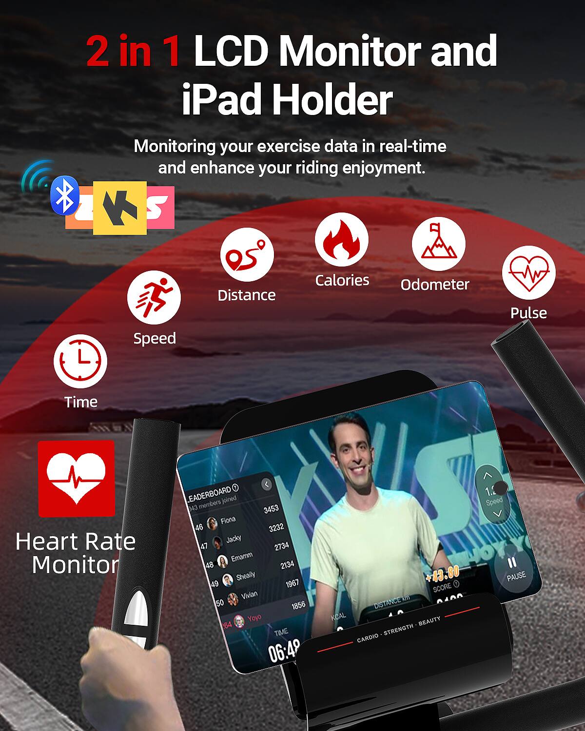 2 in 1 LCD Monitor and iPad Holder

Monitoring your exercise data in real-time and enhance your riding enjoyment.

- Speed
- Distance
- Calories
- Odometer
- Pulse
- Time
- Heart Rate Monitor

LEADERBOARD
543 members joined
3453 Fiona
46 3232 Jacky
47 2734 Emamm
48 2134 Sheally
49 1967 Vivian
50 1856 Yoyo

TIME 06:49

1. Speed +43.80
PAUSE

SCORE
DISTANCE KCAL
BEAUTY STRENGTH CARDIO