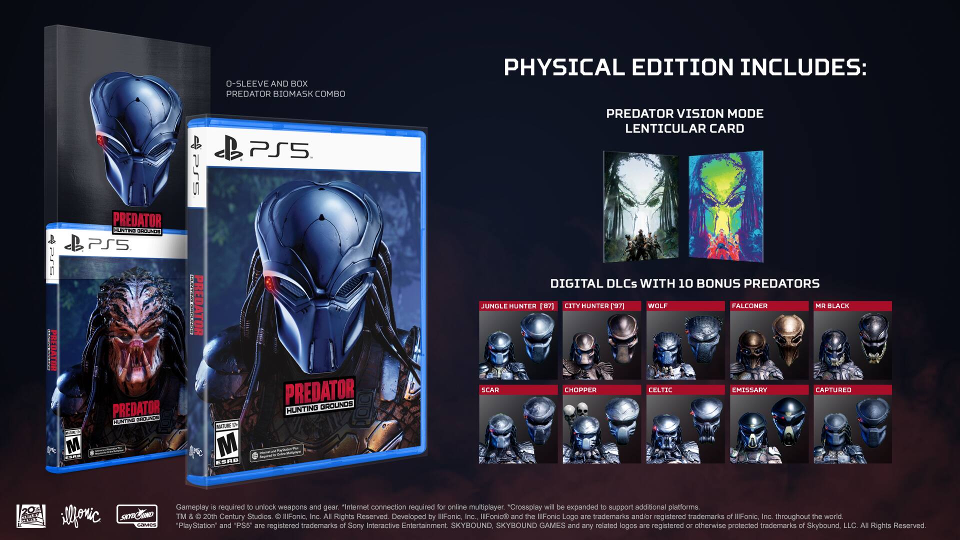 Physical Edition Includes:

* Predator: Hunting Grounds for PlayStation 5
* Predator Vision Mode Lenticular Card
* Digital DLCs with 10 Bonus Predators:
  1. Jungle Hunter
  2. City Hunter
  3. Wolf Falconer
  4. Mr. Black
  5. Scar
  6. Chopper
  7. Celtic Emissary
  8. Captured
  9. Emissary
  10. Emissary (Predator)

Gameplay is required to unlock weapons and gear.

* Internet connection required for online multiplayer.
* Crossplay will be expanded to support additional platforms.

TM & © 20th Century Studios. IllFonic, Inc. All Rights Reserved.

Developed by IllFonic, Inc., IllFonic and the IllFonic Logo are trademarks and/or registered trademarks of IllFonic, Inc. throughout the world.

"PlayStation" and "PS5" are registered trademarks of Sony Interactive Entertainment.

Skybound, Skybound Games and any related logos are registered or unregistered trademarks of Skybound Entertainment, LLC.