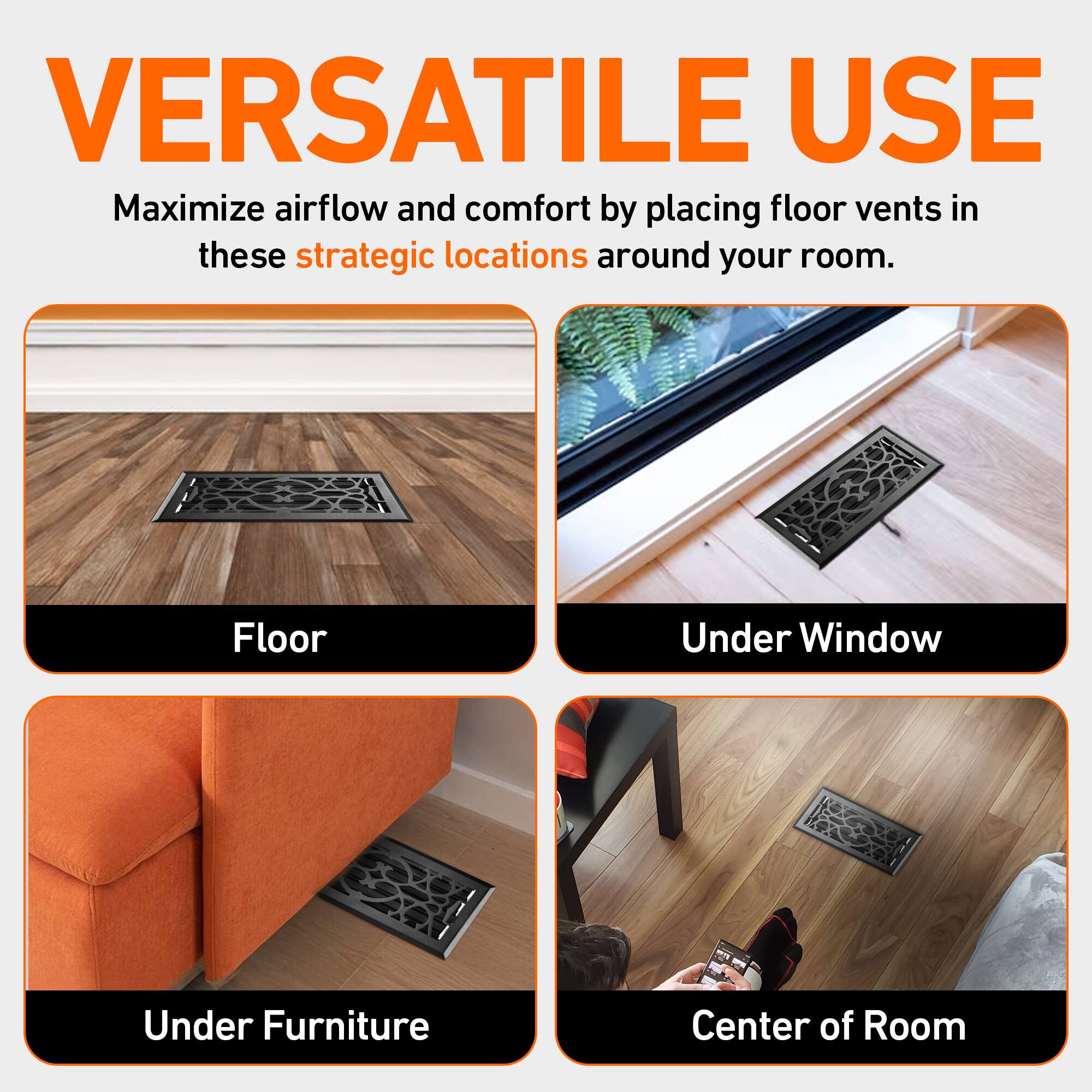 VERSATILE USE

Maximize airflow and comfort by placing floor vents in these strategic locations around your room.

- Floor
- Under Window
- Under Furniture
- Center of Room