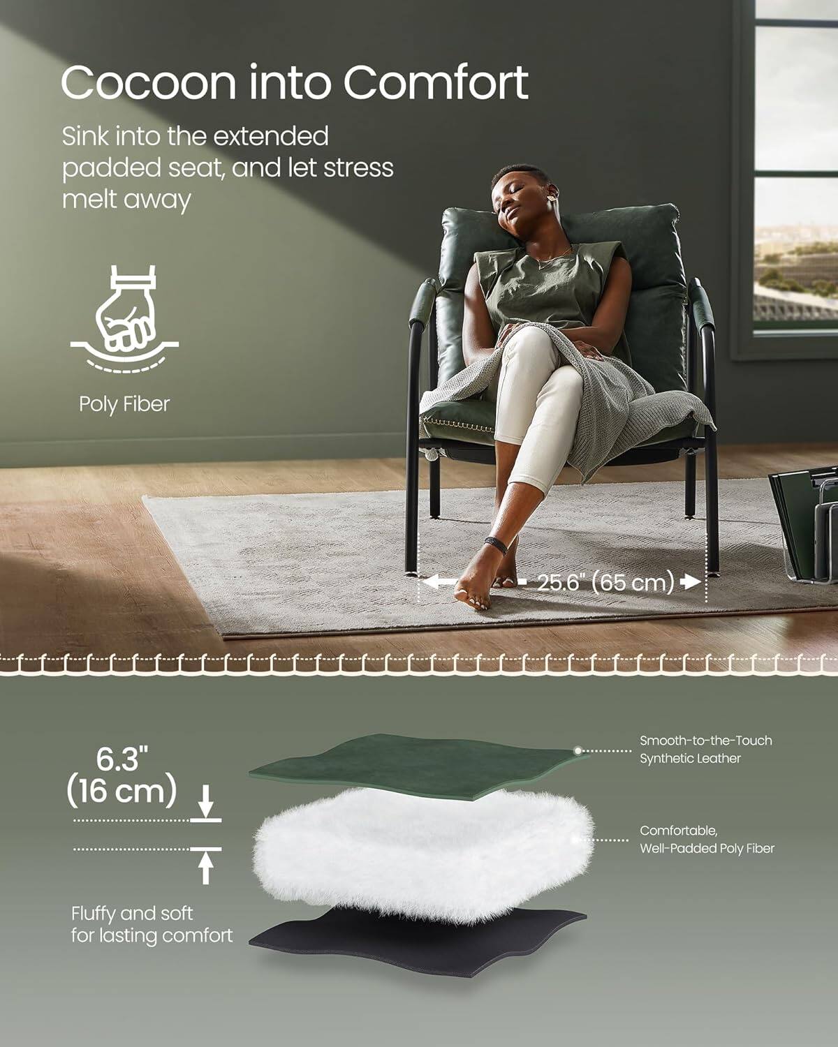 Cocoon into Comfort
Sink into the extended padded seat, and let stress melt away
Poly Fiber

25.6" (65 cm)

6.3" (16 cm)
Smooth-to-the-Touch Synthetic Leather
Comfortable, Well-Padded Poly Fiber
Fluffy and soft for lasting comfort