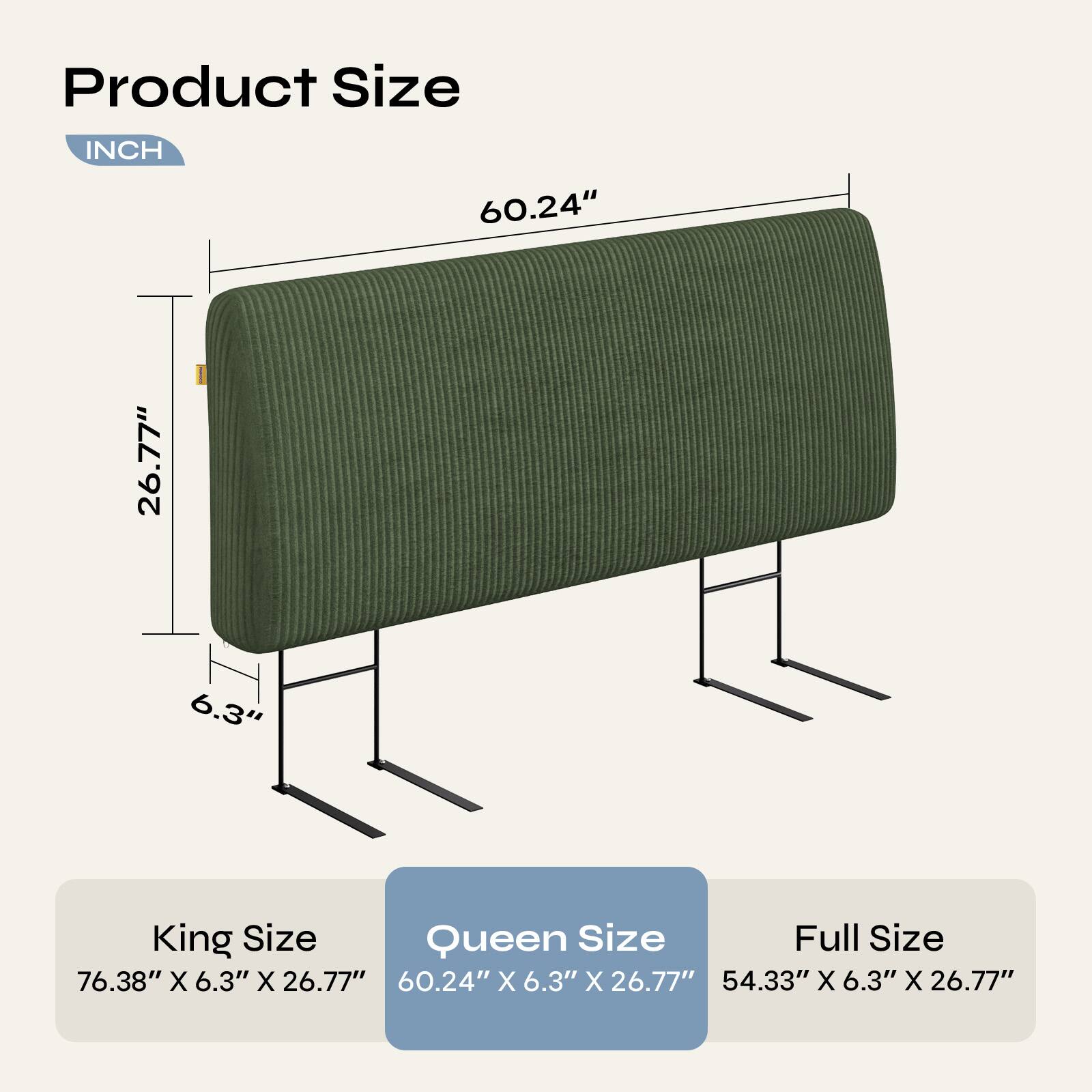 Product Size

INCH

60.24"
26.77"
6.3"

King Size
76.38" X 6.3" X 26.77"

Queen Size
60.24" X 6.3" X 26.77"

Full Size
54.33" X 6.3" X 26.77"
