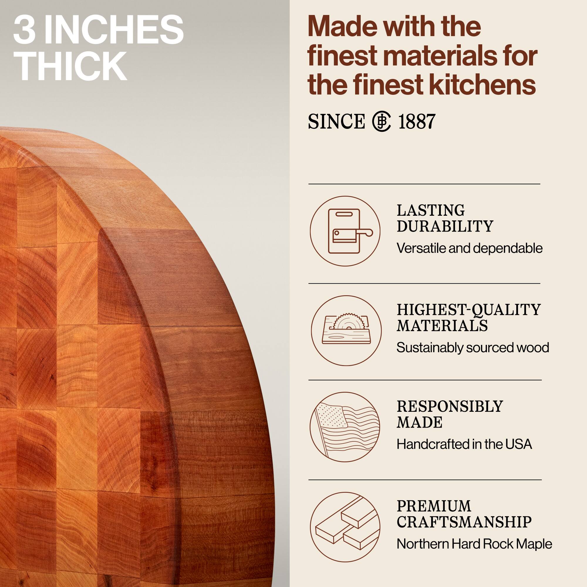 3 INCHES THICK

Made with the finest materials for the finest kitchens

SINCE 1887

LASTING DURABILITY
Versatile and dependable

HIGHEST-QUALITY MATERIALS
Sustainably sourced wood

RESPONSIBLY MADE
Handcrafted in the USA

PREMIUM CRAFTSMANSHIP
Northern Hard Rock Maple