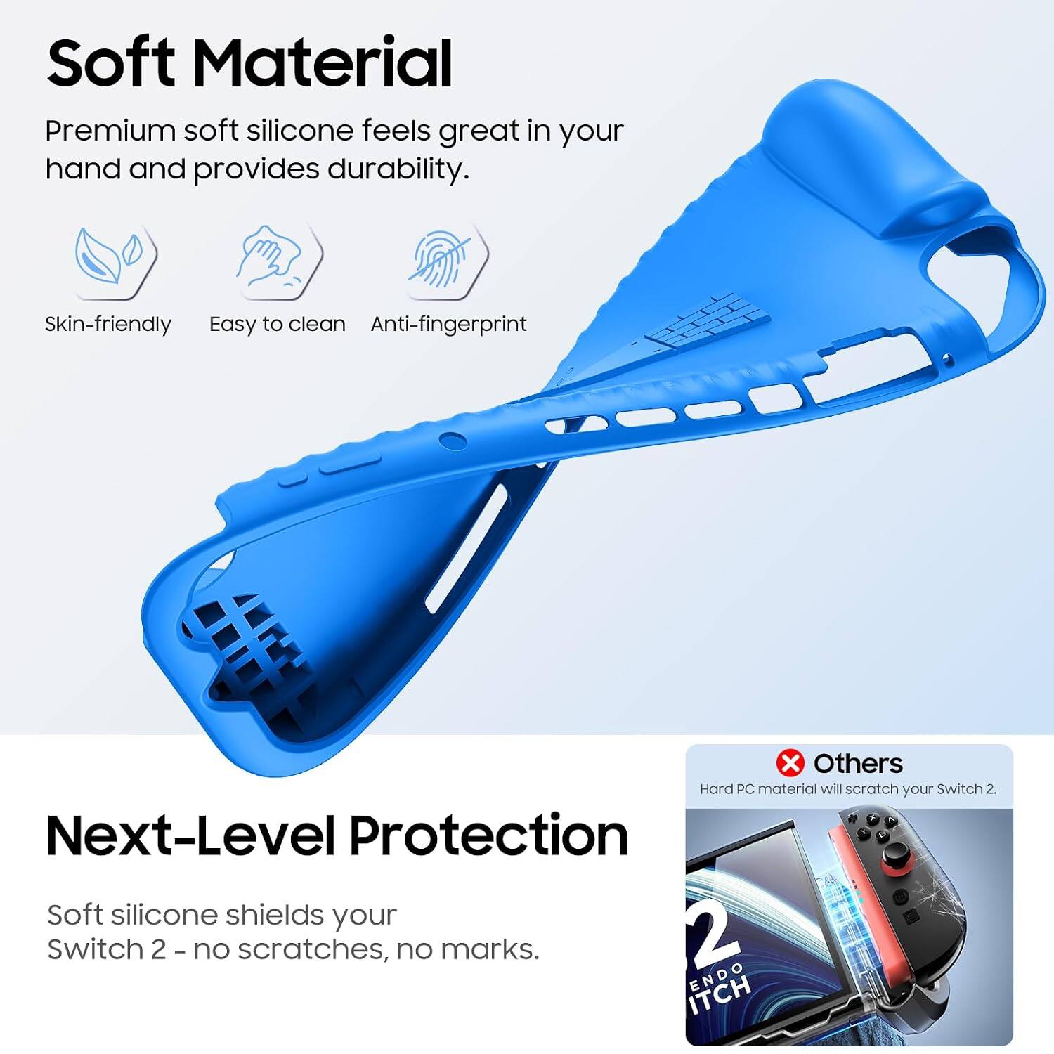 Soft Material  
Premium soft silicone feels great in your hand and provides durability.  
Skin-friendly  
Easy to clean  
Anti-fingerprint  

Next-Level Protection  
Soft silicone shields your Switch 2 - no scratches, no marks.  

Others  
Hard PC material will scratch your Switch 2.