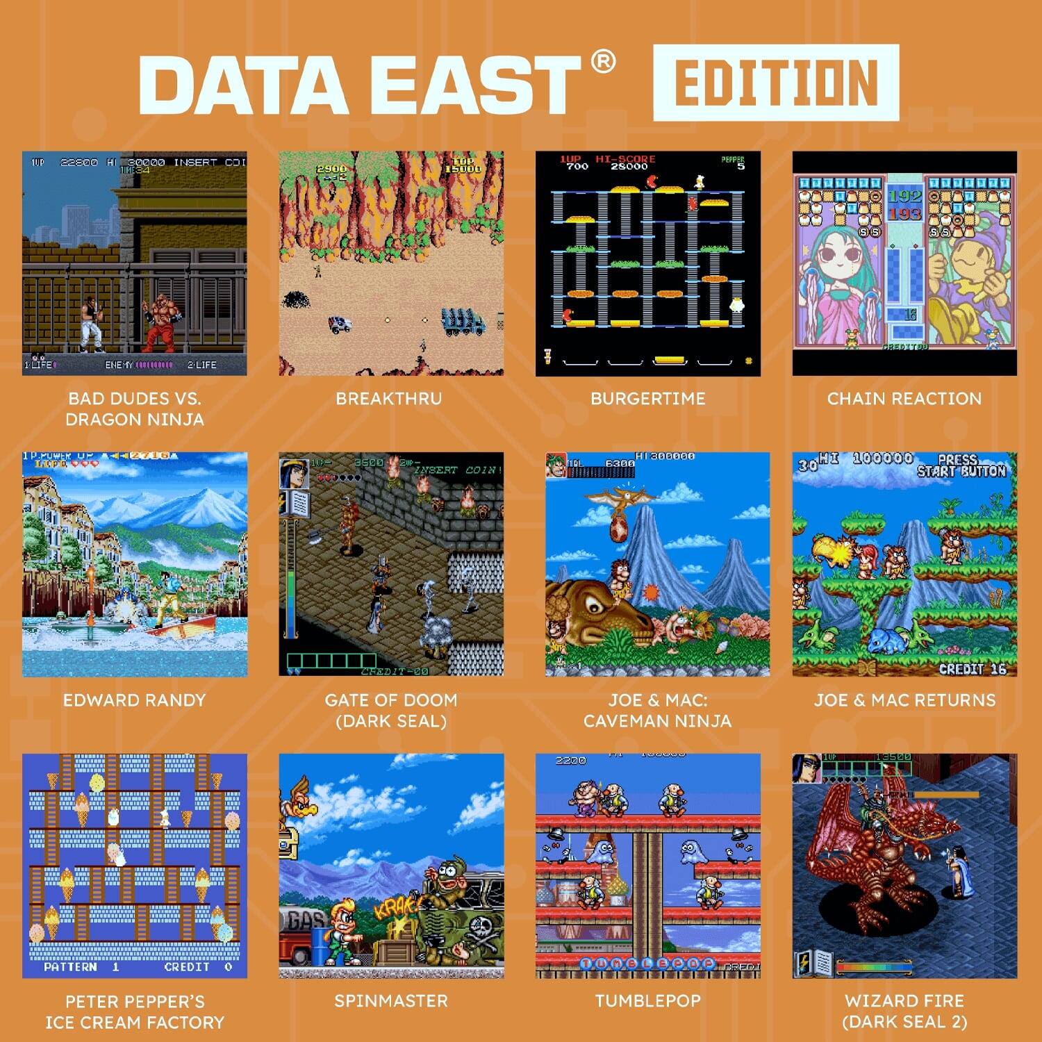 **DATA EAST EDITION**

- **BAD DUDES VS. DRAGON NINJA**
- **BREAKTHRU**
- **BURGERTIME**
- **CHAIN REACTION**
- **EDWARD RANDY**
- **GATE OF DOOM (DARK SEAL)**
- **JOE & MAC: CAVE MAN NINJA**
- **JOE & MAC RETURNS**
- **PETER PEPPER'S ICE CREAM FACTORY**
- **SPINMASTER**
- **TUMBLEPOP**
- **WIZARD FIRE (DARK SEAL 2)**