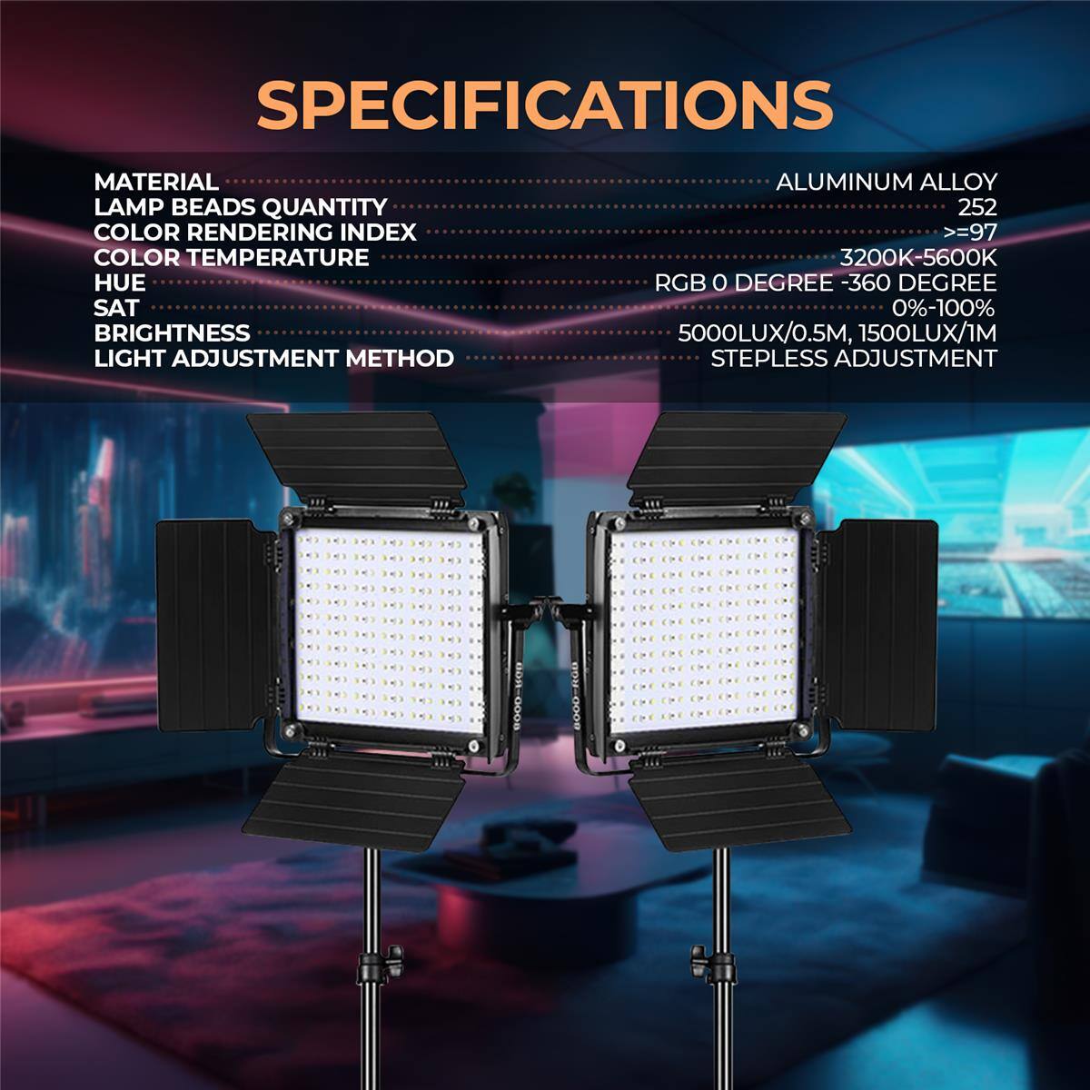 SPECIFICATIONS

MATERIAL: ALUMINUM ALLOY  
LAMP BEADS QUANTITY: 252  
COLOR RENDERING INDEX: >=97  
COLOR TEMPERATURE: 3200K-5600K  
HUE: RGB 0 DEGREE - 360 DEGREE  
SAT: 0%-100%  
BRIGHTNESS: 5000LUX/0.5M, 1500LUX/1M  
LIGHT ADJUSTMENT METHOD: STEPLESS ADJUSTMENT