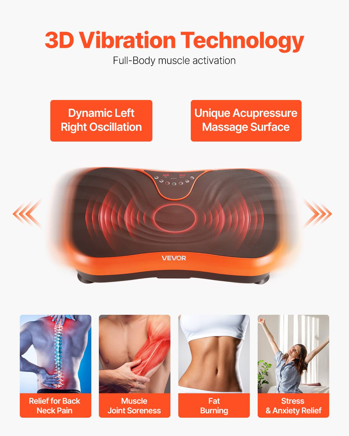 3D Vibration Technology  
Full-Body muscle activation  

Dynamic Left Right Oscillation  
Unique Acupressure Massage Surface  

Relief for Back Neck Pain  
Muscle Joint Soreness  
Fat Burning  
Stress & Anxiety Relief