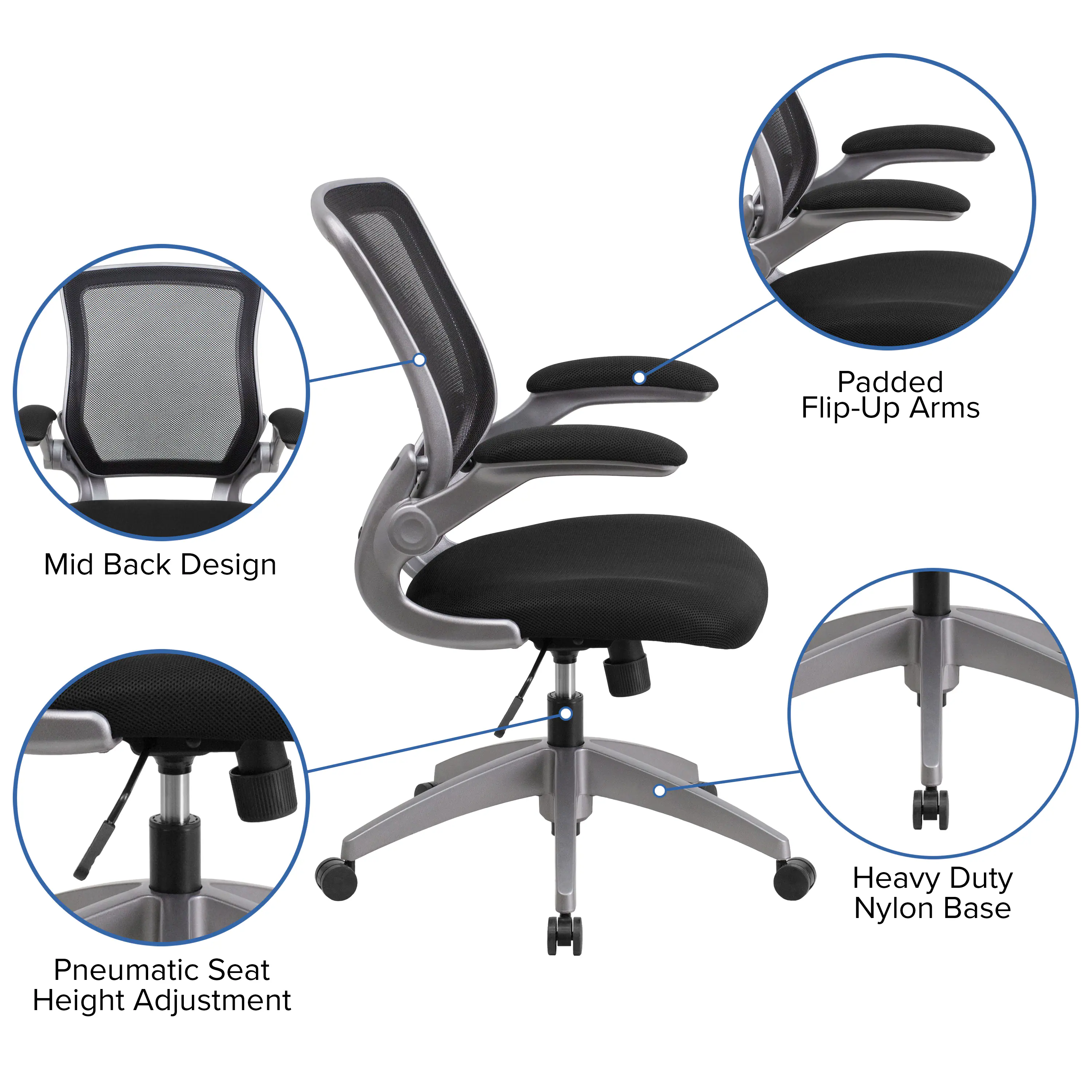 Padded Flip-Up Arms  
Mid Back Design  
Heavy Duty Nylon Base  
Pneumatic Seat Height Adjustment