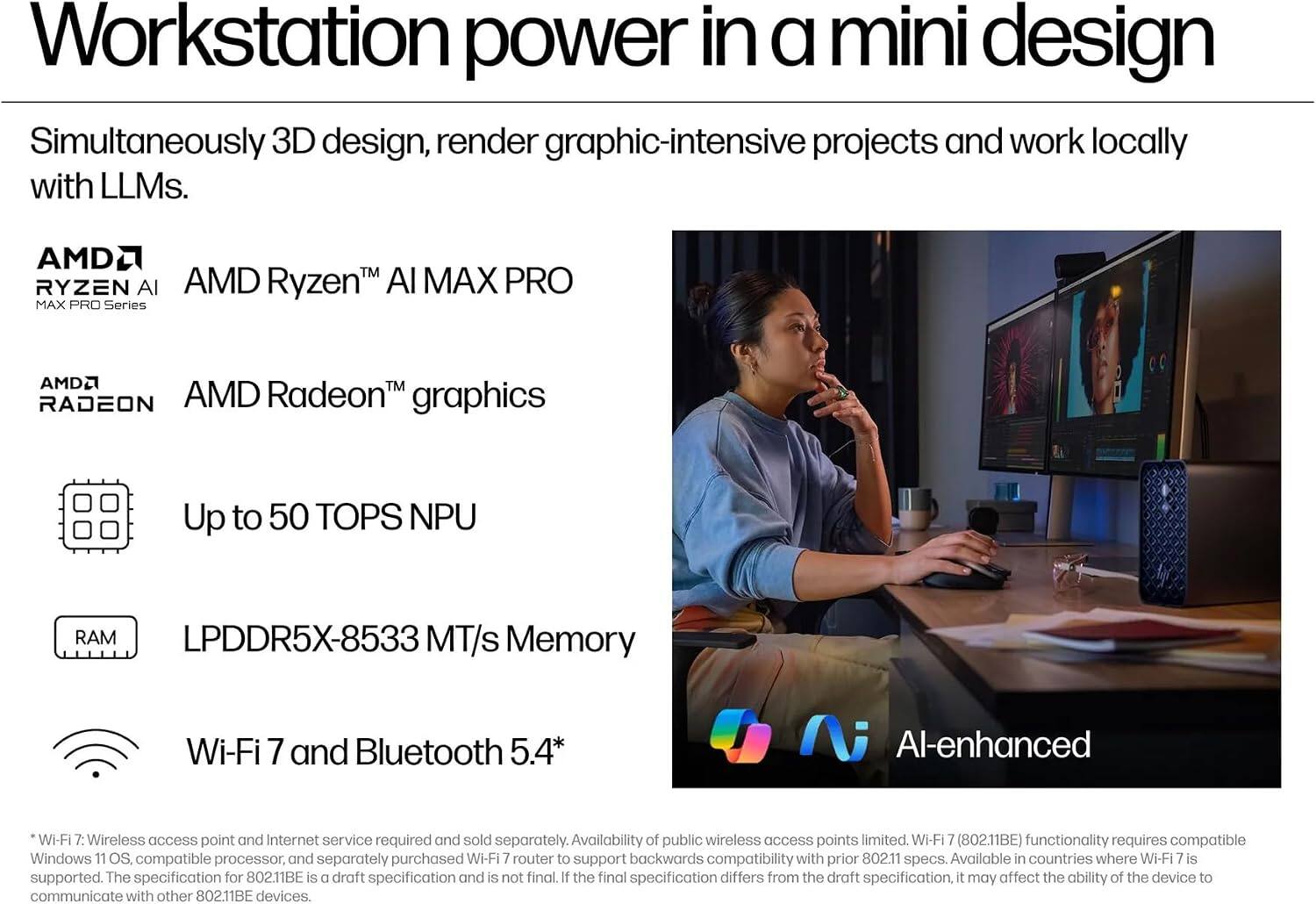Workstation power in a mini design

Simultaneously 3D design, render graphic-intensive projects and work locally with LLMs.

AMD Ryzen™ AI MAX PRO Series
AMD Radeon™ graphics
Up to 50 TOPS NPU
LPDDR5X-8533 MT/s Memory
Wi-Fi 7 and Bluetooth 5.4*

AI-enhanced

*Wi-Fi 7: Wireless access point and Internet service required and sold separately. Availability of public wireless access points limited. Wi-Fi 7 (802.11BE) functionality requires compatible Windows 11 OS, compatible processor, and separately purchased Wi-Fi 7 router to support backwards compatibility with prior 802.11 specs. Available in countries where Wi-Fi 7 is supported. The specification for 802.11BE is a draft specification and is not final. If the final specification differs from the draft specification, it may affect the ability of the device to communicate with other 802.11BE devices.
