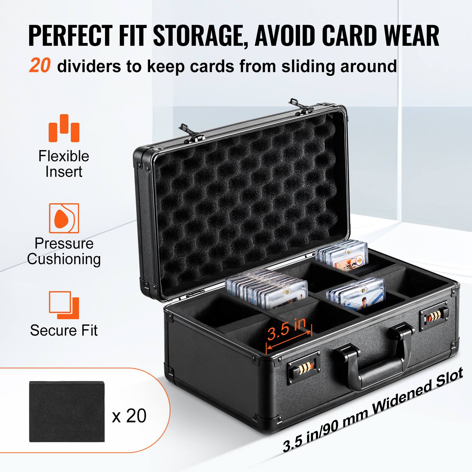 PERFECT FIT STORAGE, AVOID CARD WEAR

20 dividers to keep cards from sliding around

Flexible Insert

Pressure Cushioning

Secure Fit

3.5 in/90 mm Widened Slot

x 20
